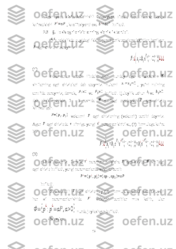 bo’lgan   yana   o’sha   ko’rinishli   funksiyaga   o’tadi,   faqat   buning   daraja
ko’rsatkichi P¿=	αP , koeffitsiyenti esa 	b¿=	bc	P  bo’ladi.
2.3 – §. Tekis egri chiziqlarning kichiklik tartibi .	
x1x2
 tekislikda quyidagi ikkita parametrik tenglamalar bilan berilgan	
F
 egri chiziqni qaraymiz
                                                                                             	
F:¿{x1=b1τ
P1(1+0(1))¿¿¿
(4)
Parametrlar   orqali   ifodalanuvchi   bunday   egri   chiziqlarni  
W
sinflarning   egri   chiziqlari   deb   ataymiz.   Bularni  	
x1=	x2=	0 ,   ya’ni   nolning
atrofida qaraymiz, demak, 	
P1>0  va 	P2>0  bo’ladi. Qulaylik uchun  	b1 va 	b2>0
deb   olish   mumkin.   2   –   3   rasmda  	
W   sinfdagi   qandaydir  	F   egri   chiziq
ko’rsatilgan. 	
P=(p1,p2)
  vektorni  	F   egri   chiziqning   (vektorli)   tartibi   deymiz.
Agar 	
F  egri chiziqda 	τ  o’rniga yangi 	τ¿  parametr kiritilsa, (3) formulaga ko’ra
biz
                                                         
F:¿{x1=b1c
P1τ
¿P1
α
(1+0(1))=b1
¿
τ
¿P1
α
(1+0(1))¿¿¿
(5)
ni hosil qilamiz. Demak,  	
τ¿   parametr bo’yicha  	F   egri chiziq  	W   sinfdagi
egri chiziq bo’ladi, yangi parametrlarda vektorli tartib	
P¿=	(p1
¿,p2
¿)=(αp	1,αp	2)=αP
bo’ladi.
Shu   sababli  	
F   egri   chiziqning   (3)     formulalar   orqali   aniqlanuvchi
har   xil   parametrlanishida  	
P¿   vektorli   tartiblar   mos   kelib,   ular	
Φ	=	{p
¿
:p
¿
=	αP	,α>	0}
 nurda joylashgan bo’ladi.
Masalan, 
15  
  