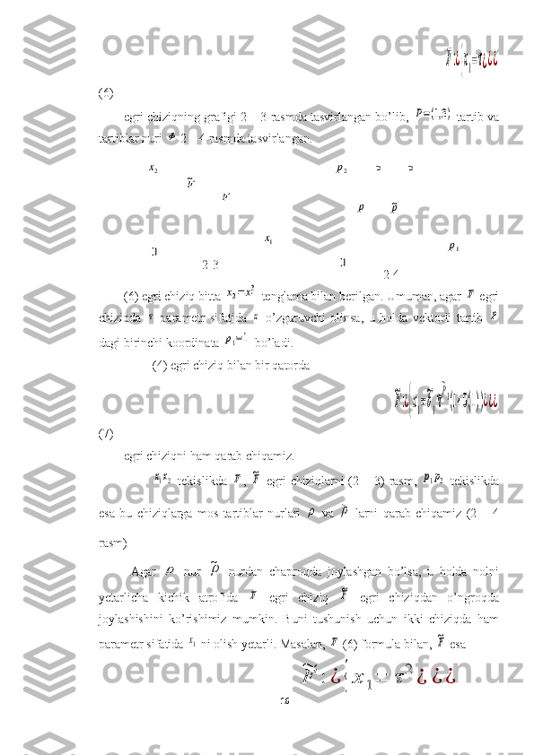 2x	
F~	
F	
1x	
02-3
2-4 P	
p~	p	
1pP	
2p
0                                                                                                           	
F:¿{x1=τ¿¿¿
(6)
egri chiziqning grafigi 2 – 3 rasmda tasvirlangan bo’lib, 	
P=(1,3	)  tartib va
tartiblar nuri 	
Φ  2 – 4 rasmda tasvirlangan.
                                               
(6) egri chiziq bitta 	
x2=	x13  tenglama bilan berilgan. Umuman, agar 	F  egri
chiziqda  	
τ   parametr   sifatida  	x   o’zgaruvchi   olinsa,   u   holda   vektorli   tartib  	P
dagi birinchi koordinata 	
p1=1  bo’ladi.
(4) egri chiziq bilan bir qatorda 
                                                                                   	
~
F:¿{x1=
~
b1
~τ
~P1(1+0(1))¿¿¿
(7)
egri chiziqni ham qarab chiqamiz.	
x1x2
  tekislikda  	F ,  	~F   egri  chiziqlarni  (2  –  3)  rasm,  	p1p2   tekislikda
esa   bu   chiziqlarga   mos   tartiblar   nurlari  	
ρ
  va  	~ρ   larni   qarab   chiqamiz   (2   –   4
rasm)
Agar  	
ρ
  nur  	~ρ
  nurdan   chaproqda   joylashgan   bo’lsa,   u   holda   nolni
yetarlicha   kichik   atrofida  	
F   egri   chiziq  	~F   egri   chiziqdan   o’ngroqda
joylashishini   ko’rishimiz   mumkin.   Buni   tushunish   uchun   ikki   chiziqda   ham
parametr sifatida 	
x1  ni olish yetarli. Masalan, 	F  (6) formula bilan, 	~F  esa 
                                                      	
~
F	:	¿	{	x	1=	τ	
2	
¿	¿	¿
16  
  