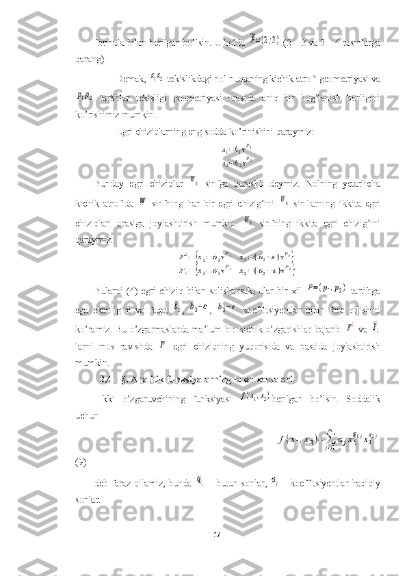 formula bilan berilgan bo’lsin. U holda ~P=(2;3)  (2 – 3 va 2 – 4 rasmlarga
qarang).
Demak, 	
x1x2  tekislikdagi nol nuqtaning kichik atrofi geometriyasi va	
p1p2
  tartiblar   tekisligi   geometriyasi   orasida   aniq   bir   bog’lanish   borligini
ko’rishimiz mumkin.
Egri chiziqlarning eng sodda ko’rinishini qaraymiz:	
x1=b1τP1	
x2=b2τP2
Bunday   egri   chiziqlar  	
W0   sinfga   qarashli   deymiz.   Nolning   yetarlicha
kichik   atrofida  	
W   sinfning   har   bir   egri   chizig’ini  	W0   sinflarning   ikkita   egri
chiziqlari   orasiga   joylashtirish   mumkin.  	
W0   sinfning   ikkita   egri   chizig’ini
qaraymiz.	
F¿=	{x1=	b1τP1	x2=(b2+ε)τP2}	
F¿=	{x1=	b1τP1	x2=(b2−	ε)τP2}
Bularni   (4)   egri   chiziq   bilan   solishtirsak,   ular   bir   xil  	
P=(p1,p2)   tartibga
ega   ekanligini   va   faqat  	
b2 ,  	b2+ε ,  	b2−ε   koeffitsiyentlar   bilan   farq   qilishini
ko’ramiz. Bu o’zgarmaslarda ma’lum bir kichik o’zgarishlar bajarib  	
F¿   va  	F¿
larni   mos   ravishda  	
F   egri   chiziqning   yuqorisida   va   pastida   joylashtirish
mumkin.
2.4 – §.   Analitik funksiyalarning lokal xossalari .
Ikki   o’zgaruvchining   funksiyasi  	
f(x1,x2) berilgan   bo’lsin.   Soddalik
uchun 
                                                                                   	
f(x1,x2)=	∑
j=1
m	
ajx1
q1jx2
q2j
(9)
deb faraz  qilamiz,  bunda  	
qij   - butun sonlar,  	aj   - koeffitsiyentlar  haqiqiy
sonlar.
17  
  