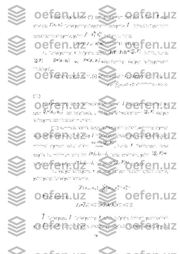 Faraz   qilaylik   biror   (4)   egri   chiziq   ham   berilgan   bo’lsin.  F   egri
chiziqda 	
f(x1,x2)  funksiyaning o’zgarishini qaraymiz. 	f  - birhad bo’lgan holni
qarashdan boshlaymiz, ya’ni 	
f=	x1
q1x2
q2  bo’lsin. U holda 	
f(τ)=	fF=	b1q1b2q2τp1q1+p2q2(1+0(1))
Bu   funksiyaning  	
τ   bo’yicha   tartibi  	p1q1+p2q2=	(Q	,P)   bo’lib,   bunda	
(Q,P)
  -  	Q=(q1,q2)   va  	P=(p1,p2) vektorlarning   skalyar   ko’paytmasini
ifodalaydi.
Endi umumiyroq holni, (9) ko’rinishdagi holni qaraymiz. U holda 
                                                         	
fF=∑j=1
m	ajx1q1jx2q2jτq1jp1+q2jp2(1+0(1))
(10)
Bu   summaning   daraja   ko’rsatkichlari   har   xil  	
j   larda   har   xil   bo’ladi   va
agar  	
Qj=(q1j,q2j)   deb   belgilasak,   u   holda   bu   ko’rsatkichlarni  	(Q1,P)   skalyar
ko’paytma deb ifodalash mumkin.
(10)   summada   kichik   daraja   ko’rsatkichli   qo’shiluvchining   qiymati
katta bo’lganligi sababli shunday  	
j   indekslarni ajratamizki, ularda ko’rsatkich
minimal   qiymatni   qabul   qilsin:  
τ=	min
1≤j≤m
(Qj,P) ,   bunda  	P   fiksirlangan.   Faraz
etaylik   bu   minimum   aniq   bir  	
j=	j1,j2,...js   larda   erishilsin,   ya’ni  	(Qj,P)=r
bo’lsin. U holda qolgan 	
j≠	j1,j2,...js  lar uchun 	(Qj,P)>r  bo’ladi.
Bu   skalyar   ko’paytma  	
τ   ga   teng   bo’lgan   hadlarni   ajratib   olamiz,
ya’ni yangi funksiyani kiritamiz.	
~f(x1,x2)=	∑k=1
s	
a	jkx1
q1jkx2
q2jk	
F
 egri chiziqda 	
fF=~fF(1+0(1))=~f(b1,b2)τr(1+0(1))
.	
~f
  funksiyaga,  	f   funksiyaning  	P   tartib   bo’yicha   birinchi   yaqinlashishi
yoki  	
f   ning  	P   - tartib bo’yicha qisqartmasi deyiladi. Bunday konstruksiyada
18  
  