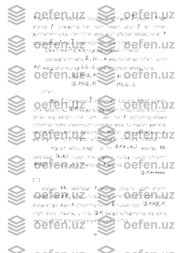 F  egri   chiziqning   faqat   tartibi   bilangina   ish   ko’rilyapti.  	~f   qisqartma  	F   egri
chiziqda  	
f   funksiyaning   bosh   hadini   bergani   uchun  	f   dan   birinchi
yaqinlashishni   ajrata   olishni   bilish   kerak.   shuni   ta’kidlash   kerakki,   har   xil  	
P
tartiblar uchun 	
f ning 	~f  qisqartmalari ham har xil bo’ladi.
  Qisqartmalarni ajratish  quyidagi masalaga olib keladi.
Faraz etaylik bir nechta  	
Qj ,  	j=1,...,m   vektorlar berilgan bo’lsin. Har bir	
P>0
 vector uchun shunday 	j1,j2,...js indekslarni ajratish kerakki, bunda 
                          	
(Qjk,P)=(Qjs,P)                   	k=1,...,s
                          	
(Qj,P)>(Qjj,P)                   	j≠	j1,j2,...js
bo’lsin.
Agar  	
f   funksiyaning  	~f   qisqartmasini faqat bitta  	P   tartib bo’yicha
topish  kerak  bo’lsa,  	
(Qj,P) skalyar   ko’paytmalarni  bir  qator   qarab  chiqib,  ular
ichidan   eng   kichigini   olish   lozim.   Lekin   biz  	
P   tartiblarning   cheksiz
to’plamidan   barcha   qisqartmalarni   topishimiz   kerak.   bu   masalani   yechishda
geometrik   talqin   etishdan   foydalanamiz.   Masalani   ikkita   geometrik   usulda
yechish yo’llari ma’lum: N’yuton ko’pburchagi va Frommer ko’pburchagi.
N’yuton   ko’pburchagi .   Har   bir  	
Qj=(q1j1,q2j2)   vektorga  	q1q2
tekislikdagi  	
(q1j,q2j)   nuqtani   mos   qo’yamiz.   Bunday   nuqtalar   to’plamini	
D=	D(f)
 bilan belgilaymiz. Fiksirlangan 	P  vektorda
                                                                                                                     	
(Q	,P)=r=const
(11)
tenglama  	
q1q2   tekislikdagi  	P   vektorga   ortogonal   to’g’ri   chiziqni
aniqlaydi.  Agar  	
p>0   bo’lsa,   u  holda  	τ   ning   oshishi   bilan   (11)   to’g’ri   chiziq
chapga   siljiydi.   Agar  	
D   to’plamning   har   bir  	Qj   nuqtasi   orqali  	(Q	,P)=(Q	j,P)
to’g’ri   chiziq   o’tkazilsa,   u   holda  	
(Q,P)   skalyar   ko’paytmaning   eng   kichik
qiymati bu to’g’ri chiziqlarning eng chapdagisida bo’ladi.
19  
  