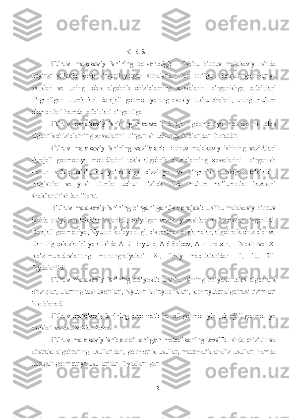  
 
                                           KIRISH
Bitiruv   malakaviy   ishining   dolzarbligi:     Ushbu   bitiruv   malakaviy   ishida
keyingi   yillarda   keng   o‘rganilayotgan   sohalardan   biri   bo‘lgan   darajali   geometriya
asoslari   va   uning   tekis   algebrik   chiziqlarning   xossalarini   o’rganishga   tadbiqlari
o‘rganilgan.   Jumladan,   darajali   geometriyaning   asosiy   tushunchalari,   uning   muhim
elementlari hamda tadbiqlari o‘rganilgan. 
Bitiruv   malakaviy   ishining   maqsadi:   darajali   geometriya   metodlarini   tekis
algebrik chiziqlarning xossalarini  o‘rganish uchun tadbiqlaridan iboratdir.
Bitiruv   malakaviy   ishining   vazifalari:   Bitiruv   malakaviy   ishining   vazifalari
darajali   geometriya   metodlarini   tekis   algebrik   chiziqlarning   xossalarini     o‘rganish
uchun   tadbiq   etish,   bu   yo‘nalishga   qizziqgan   va   o‘rganishni   istagan   talabalar,
magistrlar   va   yosh   olimlar   uchun   o‘zbek   tilida   muhim   ma’lumotlar   bazasini
shakllantirishdan iborat.  
                  Bitiruv malakaviy ishining o ‘ rganilganlik darajasi:   Ushbu malakaviy bitiruv
ishida   qo’yilgan   talablar   bajarildi,   qo’yilgan   vazifa   yuzasidan   ma’lumotlar   o‘rganildi.
Darajali geometriya, Nyuton ko’pyoqligi, qisqartma tenglamalar, algebraik chiziqlar va
ularning eskizlarini yaratishda A.D. Bryuno, A.S.Soleev, A.B. Batxin, H.Nosirova, X.
Ro’zimuradovlarning   monongrafyalari   [8],   ilmiy   maqolalaridan   [1,   10,   20]
foydalanildi.
Bitiruv   malakaviy   ishining   ob’yekti:   Ushbu   ishning   ob’yekti   tekis   algebraik
chiziqlar, ularning tashuvchilari, Nyuton ko’pyoqliklari, kompyuter algebrasi tizimlari
hisoblanadi.
Bitiruv malakaviy ishining predmeti:  har xil geometriylar, darajali geometriya
asoslari va usullaridan iborat. 
Bitiruv malakaviy ishida qo ‘ llanilgan metodikaning tavsifi:   Ishda chiziqli   va
abstrakt   algebraning   usullaridan,   geometrik   usullar,   matematik   analiz   usullari   hamda
daragali geometriya usullaridan foydalanilgan. 
2  
  