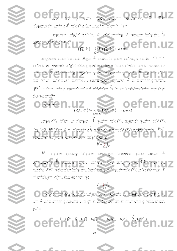 Ba’zi   bir   geometrik   tushunchalarni   eslatamiz.  D -  	q1q2
o’zgaruvchilarning 	
R2  tekisligida nuqtali to’plam bo’lsin.
Tayanch   to’g’ri   chiziq .  	
D   to’plamning  	P   vektor   bo’yicha  	lp
tayanch to’g’ri chizig’i	
(Q	,P	)=	infQ∈D(Q	,P	)=	const
tenglama bilan beriladi. Agar  	
D   chekli to’plam  bo’lsa, u holda  	inf	=min
bo’ladi va tayanch to’g’ri chiziq quyidagi xossa bilan ajralib turadi: undan bir
tomonda  	
D   to’plamning   nuqtalari   yo’q,   lekin   uning   o’zida  	D ning   nuqtalari
bor.   Shuni   ta’kidlash   lozimki,   qisqartmalarni   ajratish  	
D   to’plamning   barcha	
p>0
  uchun   uning   tayanch   to’g’ri   chiziqlar  	Lp   bilan   kesishmalarini   topishga
ekvivalentdir.
Quyidagi	
(Q	,P	)≥	infQ∈D(Q	,P	)=	const
tengsizlik   bilan   aniqlangan  	
~l   yarim   tekislik   tayanch   yarim   tekislik
deyiladi. 	
M  bilan 	D  to’plamning 	lp  tayanch yarimtekisliklarining barcha 	P>0
vektorlar bo’yicha kesishmasini belgilaymiz:	
M	=	¿P>0lP	
M
  to’plam   qanday   to’plam   ekanligini   tasavvur   qilish   uchun  	D
to’plamning  	
Qj   nuqtalari   chekli   bo’lgan   holni   qaraymiz   va  	q1q2   tekislikda
barcha  	
P≠0   vektorlar bo’yicha barcha tayanch yarimtekisliklar kesishmasi  	Γ
ni aniqlaymiz (musbat va manfiy)	
Γ=	¿P≤0
~lP
Chiziqli   tengsizliklar   nazariyasida  	
Γ   qavariq   ko’pburchak   ekanligi   va
uni 	
D  to’plamning qavariq qobig’i sifatida hosil qilish mumkinligi isbotlanadi,
ya’ni 	
Γ={Q	:	Q=α1Q1+α2Q2+...+αnQn,	αi≥0	∑j=1
m	
αj=1}
20  
  