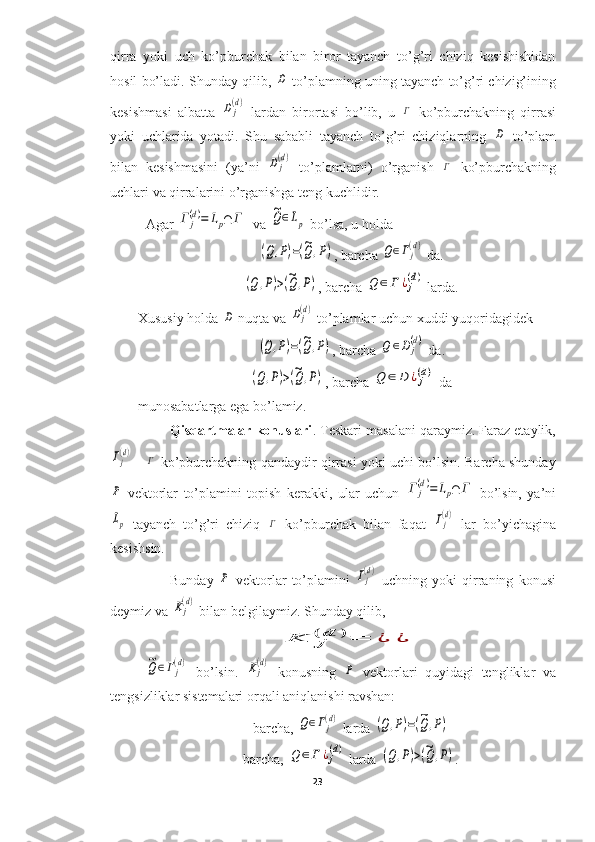 qirra   yoki   uch   ko’pburchak   bilan   biror   tayanch   to’g’ri   chiziq   kesishishidan
hosil bo’ladi. Shunday qilib, D  to’plamning uning tayanch to’g’ri chizig’ining
kesishmasi   albatta  	
Dj(d)   lardan   birortasi   bo’lib,   u  	Γ   ko’pburchakning   qirrasi
yoki   uchlarida   yotadi.   Shu   sababli   tayanch   to’g’ri   chiziqlarning  	
D   to’plam
bilan   kesishmasini   (ya’ni  	
Dj(d)   to’plamlarni)   o’rganish  	Γ   ko’pburchakning
uchlari va qirralarini o’rganishga teng kuchlidir.    
Agar 	
Γ	j(d)=	Lp∩	Γ   va 	~Q∈Lp  bo’lsa, u holda 	
(Q,P)=(~Q,P)
, barcha 	Q∈Γj(d)  da.	
(Q	,P)>(~Q	,P)
, barcha 	Q	∈	Γ	¿j(d)  larda.
Xususiy holda 	
D  nuqta va 	Dj(d)  to’plamlar uchun xuddi yuqoridagidek	
(Q,P)=(~Q	,P)
, barcha 	Q	∈Dj(d)  da.	
(Q	,P)>(~Q	,P)
, barcha 	Q	∈	D	¿j(d)  da 
munosabatlarga ega bo’lamiz.
Qisqartmalar konuslari . Teskari masalani qaraymiz. Faraz etaylik,	
Γj(d)
  -  	Γ   ko’pburchakning qandaydir qirrasi yoki uchi bo’lsin. Barcha shunday	
P
  vektorlar   to’plamini   topish   kerakki,   ular   uchun  	Γ	j(d)=	Lp∩	Γ   bo’lsin,   ya’ni	
Lp
  tayanch   to’g’ri   chiziq  	Γ   ko’pburchak   bilan   faqat  	Γj(d)   lar   bo’yichagina
kesishsin.
Bunday  	
P   vektorlar   to’plamini  	Γj(d)   uchning   yoki   qirraning   konusi
deymiz va 	
Kj(d)  bilan belgilaymiz. Shunday qilib, 	
K	j(	d	)=	¿	¿	
~Q∈Γj
(d)
  bo’lsin.  	Kj(d)   konusning  	P   vektorlari   quyidagi   tengliklar   va
tengsizliklar sistemalari orqali aniqlanishi ravshan:
barcha, 	
Q∈Γj(d)  larda 	(Q,P)=(~Q	,P)
barcha, 	
Q	∈	Γ	¿j(d)  larda 	(Q	,P)>(~Q	,P) .
23  
  