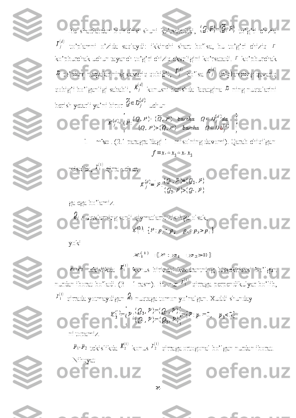 Bu   shartlardan   birinchisi   shuni   ko’rsatadiki,  (Q,P)=(~Q,P)   to’g’ri   chiziq	
Γj(d)
  to’plamni   o’zida   saqlaydi:   ikkinchi   shart   bo’lsa,   bu   to’g’ri   chiziq  	Γ
ko’pburchak uchun tayanch to’g’ri chiziq ekanligini ko’rsatadi. 	
Γ  ko’pburchak	
D
  to’plam nuqtalarining qavariq qobig’i,  	Γj(d)   bo’lsa  	Dj(d)   to’plamning qavariq
qobig’i bo’lganligi sababli, 	
Kj(d)  konusni berishda faqatgina 	D  ning nuqtalarini
berish yetarli ya’ni biror 	
~Q	∈D	j
(d)  uchun	
K	j(d)={P:(Q	,P)=(~Q	,P)	barcha	Q	∈D	j(d)da	
(Q	,P)>(~Q	,P)	barcha	Q	∈D	¿j(d)	}
1 – misol . (2.1 paragrafdagi 1 – misolning davomi). Qarab chiqilgan	
f=	x1+x2+x1x2
 
misolda, 	
Γ1(1)  qirra uchun	
K	j(d)={P:(Q1,P)=(Q2,P)	
(Q3,P)>(Q1,P)
 
ga ega bo’lamiz.	
Qj
 nuqtalarning sonli qiymatlarni hisobga olsak,	
K1(1)=	{P	:p1=	p2	p1+	p2>	p1}
yoki	
K	1(1)=	{P	:p	1=	p	2>	0	}	
p1,p2
  tekislikda  	K1(1)   konus   birinchi   kvadrantning   bissektrisasi   bo’lgan
nurdan iborat bo’ladi. (3 – 1 rasm). Bu nur  	
Γ1(1)   qirraga perpendikulyar bo’lib,	
Γ1(1)
 qirrada yotmaydigan 	Q3  nuqtaga tomon yo’nalgan. Xuddi shunday	
K2
(1)={P:(Q2,P)=(Q1,P)	
(Q1,P)=(Q2,P)}={P:p1=0,	p2<0}
ni topamiz.	
p1,p2
 tekislikda 	K2(1)  konus 	Γ2(1)  qirraga ortogonal bo’lgan nurdan iborat. 
Nihoyat 
24  
  