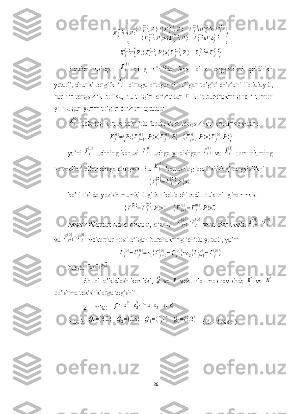 K	j(1)={P:(Γk(0),P)=(Γj(0),P)	Γ	j(0)иΓ	k(0)∈Γj(1)	
(Γi(0),P)>(Γ	j(0),P)	Γi(0)иΓ	¿j(1)	}	
K	j(0)={P:(Γi(0),P)>(Γ	j(0),P)	Γi(0)≠	Γ	j(1)}Bundan   tashqari  	
Kj(1)   ning   ta’rifida   faqat   bitta   tengsizlikni   qoldirish
yetarli, chunki tenglik 	
Γj(1)  qirraga ortogonal bo’lgan to’g’ri chiziqni ifodalaydi,
har   bir   tengsizlik   bo’lsa,   bu   to’g’ri   chiziqdan  	
Γ   ko’pburchakning   ichi   tomon
yo’nalgan yarim to’g’ri chiziqni ajratadi.	
Kj(0)
 uchning konusi ta’rifida faqat ikkita tengsizlikni qoldirish yetarli:	
K	j(0)={P:(Γj−1	(0),P)>(Γj(0),P)	(Γj+1(0),P)>(Γj(0),P)}
ya’ni  	
Γj(0)   uchning konusi  	Γj(0)   uchga yopishgan  	Γj−1(0)   va  	Γj(1)   tomonlarning
normallari bilan chegaralangan. Bu 	
Kj(0)  konusning berilishidagi tengsizlikni 	
(Γi(0)−Γ	j(0),P)>0
ko’rinishda yozish mumkinligidan kelib chiqadi. Bularning hammasi	
(Γ1(0)−Γ	j(0),P)>0
  	(Γj+1(0)−	Γj(0),P)>0
tengsizliklardan kelib chiqadi, chunki   	
Γj−1(0)−Γj(0)  vektorlar ikkita 	Γj−1(0)−Γi(0)
va 	
Γj+1(0)−Γj(0)  vektorlar hosil qilgan burchakning ichida yotadi, ya’ni 	
Γi(0)−Γj(0)=c1(Γj−1	(0)−Γj(0))+c2(Γj+1(0)−	Γj(0))
bunda 	
c1,c2>0
Shuni ta’kidlash kerakki,  	
Q   va  	P   vektorlar mos ravishda  	R2   va  	¯R2
qo’shma tekisliklarga tegishli.
2 – misol . 	
f=	x13+x23−3x1x2+x1x22
Bunda 	
Q1=(3,0	)	Q2=(0,3	)	Q3=(1,1	)	Q4=(1,2	)    (3 – 2 rasm)
26  
  