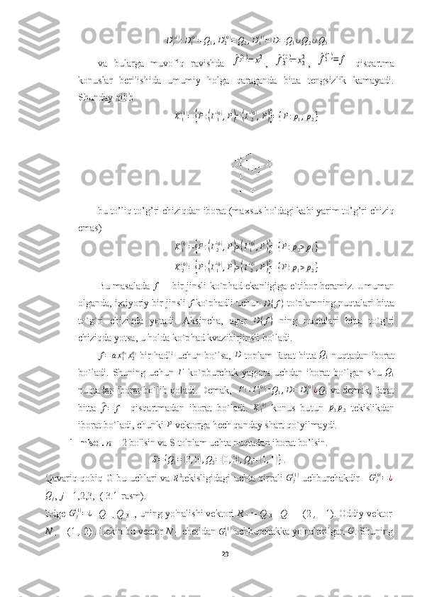 D
j( d )
: D
1( 0 )
= Q
1 , D
2( 0 )
= Q
2 , D
1( 1 )
= D = Q
1 ∪ Q
2 ∪ Q
3
va   bularga   muvofiq   ravishda  ^f1(0)=	x12 ,  	^f2(0)=	x22 ,  	^f1(1)=	f   qisqartma
konuslar   berilishida   umumiy   holga   qaraganda   bitta   tengsizlik   kamayadi.
Shunday qilib
K
1( 1 )
=	
{ P :	( Γ
1	( 0)
, P	) =	( Γ
2	( 0)
, P	)} = { P : p
1 , p
2 }
bu to’liq to’g’ri chiziqdan iborat (maxsus holdagi kabi yarim to’g’ri chiziq
emas)
K
1( 0 )
=	
{ P :	( Γ
2	( 0)
, P	) >	( Γ
1	( 0)
, P	)} = { P : p
2 > p
1 }
K
2( 0 )
=	
{ P :	( Γ
1	( 0)
, P	) >	( Γ
2	( 0)
, P	)} = { P : p
1 > p
2 }
Bu masalada  	
f   -   bir jinsli ko`p h ad ekanligiga e`tibor beramiz. Umuman
olganda, ixtiyoriy bir jinsli  	
f ko`phadli uchu n  D ( f )
 to`plamning nuqtalari bitta
to`g`ri   chiziqda   yotadi.   Aksincha,   agar   D ( f )
  ning   nuqtalari   bitta   to`g`ri
chiziqda yotsa, u holda ko`p h ad kvazibirjinsli bo`ladi. 
f = a x
1q
1
x
2q
2
  bir hadli uchun bo`lsa,  	
D   toplam faqat bitta  	Q1   nuqtadan iborat
bo`ladi.   Shuning   uchun  	
Г   ko`pburchak   yagona   uchdan   iborat   bo`lgan   shu  	Q1
nuqtadan iborat bo`lib qoladi. Demak,    Г = Г
1( 0 )
= Q
1 , D = D
1( 0 )
¿ Q
1  va demak, faqat
bitta  	
^
f = f     qisqartmadan   iborat   bo`ladi.   K
1( 0 )
  konus   bu t un  	p1p2   tekislikdan
iborat bo`ladi, chunki  P
 vektorga hech qanday shart qo`yilmaydi.
1-misol.  n  = 2  bo'lsin va  S  to'plam uchta nuqtadan iborat bo’lsin.
S = { Q
1 =	
( 3 , 0	) , Q
2 =	( 0 , 3	) , Q
3 =	( 1 , 1	) }
  .
Qavariq qobiq   G bu uchlari va  	
R2 tekisligidagi uchta qirrali   G
j( 1 )
  uchburchakdir      G
j( 0 )
= ¿
Q
j , 	
j  =1,2,3,   (  3.1-rasm).
Edge  G
j( 1 )
= ¿
 [ Q 
1 ,   Q 
3   ], uning yo'nalishi vektori  R 
1   =  Q 
3   -  Q 
1   = (2  ,  - 1) . Oddiy vektor
N 
1  = (1  ,  2)  . Lekin bu vector  N 
1   chetidan  G
1( 1 )
 uchburchakka yo'naltirilgan 	
G . Shuning
29  
  