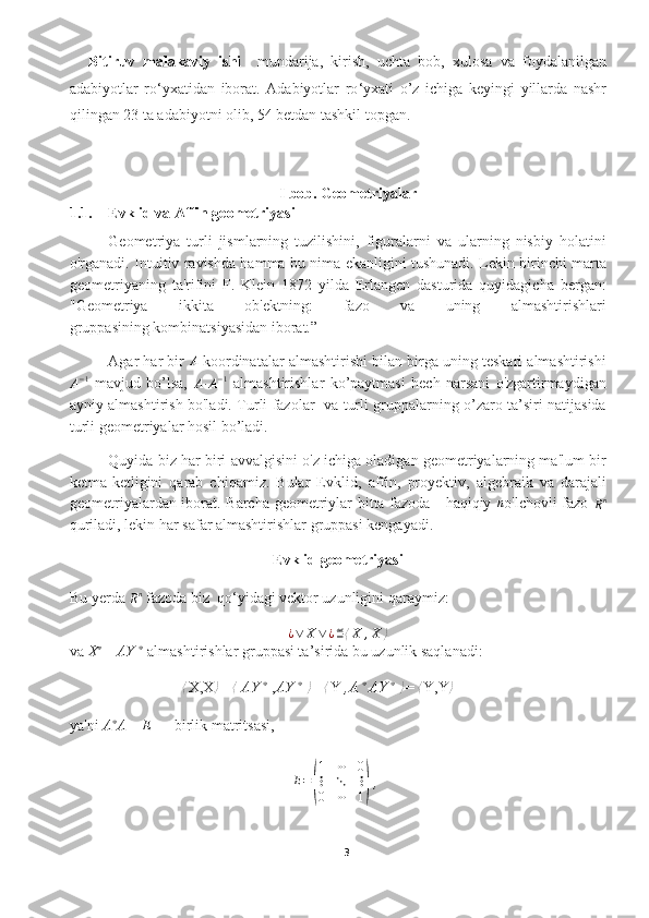 Bitiruv   malakaviy   ishi     mundarija,   kirish,   uchta   bob,   xulosa   va   foydalanilgan
adabiyotlar   ro ‘ yxatidan   iborat.   Adabiyotlar   ro ‘ yxati   o’z   ichiga   keyingi   yillarda   nashr
qilingan 23 ta adabiyotni olib, 54 betdan tashkil topgan.
I bob. Geometriyalar
1.1. Evklid va Affin geometriyasi 
Geometriya   turli   jismlarning   tuzilishini,   figuralarni   va   ularning   nisbiy   holatini
o'rganadi. Intuitiv ravishda hamma bu nima ekanligini tushunadi. Lekin birinchi marta
geometriyaning   ta'rifini   F.   Klein   1872   yilda   Erlangen   dasturida   quyidagicha   bergan:
"Geometriya   ikkita   ob'ektning:   fazo   va   uning   almashtirishlari
gruppasining kombinatsiyasidan iborat.” 
Agar har bir A  koordinatalar almashtirishi bilan birga uning teskari almashtirishi	
A−1
  mavjud   bo’lsa,  	A∙A−1   almashtirishlar   ko’paytmasi   hech   narsani   o'zgartirmaydigan
ayniy almashtirish bo'ladi. Turli fazolar   va turli gruppalarning o’zaro ta’siri natijasida
turli geometriyalar hosil bo’ladi. 
Quyida biz har biri avvalgisini o'z ichiga oladigan geometriyalarning ma'lum bir
ketma-ketligini   qarab   chiqamiz.   Bular   Evklid,   affin,   proyektiv,   algebraik   va   darajali
geometriyalardan iborat. Barcha geometriylar bitta fazoda - haqiqiy  	
n o'lchovli   fazo  
R n
quriladi, lekin har safar almashtirishlar gruppasi kengayadi.
Evklid geometriyasi
Bu yerda 
R n
 fazoda biz   qo‘yidagi  vektor uzunligini  qaraymiz:	
¿∨	X∨¿≝⟨X	,X	⟩
va  X ∗
 
=  AY  ∗
  
almashtirishlar gruppasi ta’sirida bu uzunlik saqlanadi:	
⟨
X,X ⟩
= 	⟨  AY  ∗
  
, AY  ∗
  
⟩
= 	⟨ Y  ,A  ∗
 
AY  ∗
  
⟩
= 	⟨ Y,Y ⟩
ya'ni  A ∗
A  =  E  — birlik matritsasi,	
E=(
1	⋯	0	
⋮	⋱	⋮	
0	⋯	1)
 ,
3  
  