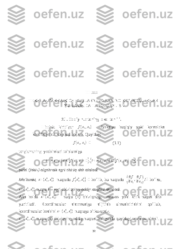 III bob 
TEKIS ALGEBRAIK CHIZIQLARNI  ULARNING KO’PYOQLIKLARI
YORDAMIDA TADQIQ QILISH
3.1.   Oddiy nuqtaning lokal tahlili.
II-bobda   kiritilgan  f(x1,x2) 	–   funksiya   haqiqiy   yoki   kompleks	
koeffisiyentli ko'phad bo'lsin. 	Quyidagi	
f(x1,x2)=0                    (3.1)
tenglamaning  	
yechimlar	i to’plami	ga 	 
F =	
{( x
1 , x
2	) ∈ R 2	|
f	( x
1 , x
2	) = 0	} ,( F =	{( x
1 , x
2	) ∈ C 2	|
f	( x
1 , x
2	) = 0	})	
yassi	 (tekis	) algebraik	 egri chiziq deb ataladi.	
Ma’lumki,  	x=(x10,x20)   nuqtada  	f(x10,x20)=	0  bo’lib, bu nuqtada   	(
∂ f
∂ x
1 , ∂ f
∂ x
2	) ≠ 0	  bo’lsa,	
x=(x10,x20)  nuqta 	F - egri chiziqning 	oddiy nuqtasi deyiladi	.	
Aks   holda  	x=(x10,x20)   	 nuqta   (1)   chiziqning  	 maxsus	 yoki	  kritik   nuqtasi	  deb	
yuritiladi.   Koordinatalar   sistemasiga   siljitish   almashtirishini   qo’llab,
koordinatalar boshini 	x=(x10,x20)  nuqtaga o’tkazamiz.	
x=(x10,x20)  nuqta (1) chiziqning oddiy nuqtasi bo’lganda quyidagi teorema o’rinli.
32  
  