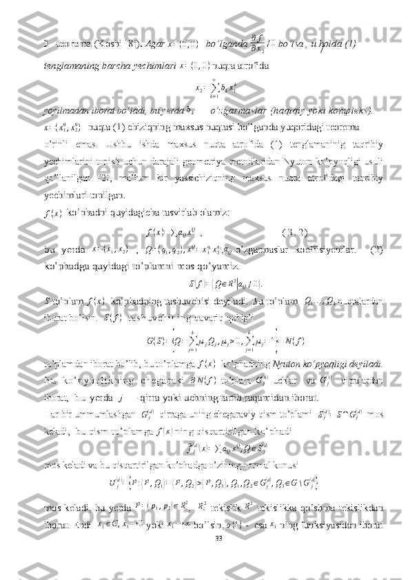 /	1 –teorema 	(Koshi 	[8])	. Agar	 x = ( 0 , 0 )	   bo’lganda  ∂ f
∂ x
2 ≠ 0	 bo’lsa	 , u holda (1) 	
tenglamaning barcha yechimlari 
x = ( 0 , 0 )	 nuqta atrofida 	 
x
2 =
∑
k = 1∞
b
k x
1 k
yoyilmadan iborat bo’ladi, bu yerda  b
k     —  o’zgarmaslar (haqiqiy yoki kompleks).	
x=(x10,x20)   nuqta (1) chiziqning 	maxsus	 nuqtasi bo’lganda yuqoridagi teorema 
o’rinli   emas.   Ushbu   ishda   maxsus   nuqta   atrofida   (1)   tenglamaninig   taqribiy
yechimlarini   topish  uchun darajali   geometriya  metodlaridan Nyuton  ko’pyoqligi   usuli
qo’llanilgan   [2],   ma’lum   bir   yassichiziqning   maxsus   nuqta   atrofidagi   taqribiy	
yechimlari	 topilgan	.  	
f(x)  ko’phadni quyidagicha tasvirlab olamiz:	
f(x)=	∑	aQxQ  ,                                       ( 3 . 2 )	
bu   yerda  	x=(x1,x2)  ,	 
Q = ( q
1 , q
2 ) , x Q
= x
1q
1
x
2q
2	,aQ-o’zgarmaslar   koeffisiyentlar	.    (2)	
ko’phadga quyidagi to’plamni mos qo’yamiz.
S	
( f	) =	{ Q ∈ R 2	|
a
Q ≠ 0	}.	
S to’plam	 
f ( x )	   ko’phadning tashuvchisi deyiladi. Bu to’plam  
 	Q1...,Qk
  nuqtalardan
iborat bo’lsin.    S ( f )
    t a s h u v c h i n i n g   qavariq   qobig’i  
G ( S ) =	
{ Q =
∑
j = 1k
µ
j Q
j , µ
j ≥ 0 ,
∑
j = 1k
µ
j = 1	} = N ( f )
to’plamdan iborat bo’lib, bu to’plamga 	
f(x)   ko’phadning  Nyuton ko’pyoqligi deyiladi.
B u   k o ’ p y o q l i k n i n g   c h e g a r a s i   ∂ N ( f )
  to’plam   G
j( 0 )
  uchlar     va   G
j( 1 )
    qirralardan
iborat,    b u  	
yerda 	  j	 — qirra yoki uchning	 tartib 	raqamidan iborat.
Har bir ummumlashgan   G
j( d )
  qirraga uning chegaraviy qism to’plami   S
j( d )
= S ∩ G
j( d )
  mos
keladi,   bu qism to’plamga 	
f(x)  ning qisqartirilgan ko’phadi	
^
f
j( d)(
x	) = ∑ a
Q x Q
, Q ∈ S
j	(d)
mos keladi va bu qisqartirilgan ko’phadga o’zining normal konusi  
U
j	
(d)
=	{ P :	⟨ P , Q
1	⟩ =	⟨ P , Q
2	⟩ >	⟨ P , Q
3	⟩ , Q
1 , Q
2 ∈ G
j	( d)
, Q
3 ∈ G ∖ G
j	(d)}	
mos keladi, bu yerda  
P =	( p
1 , p
2	) ∈ R
¿2	,   R¿2 tekislik  	R2 tekislikka qo’shma tekislikdan	
iborat. Endi  
x
1 ∈ C , x
1 → 0	 yoki 	x1→	∞ bo’lsin, 
o ( 1 )	 -  esa  x
1	 ning funksiyasidan iborat
33  
  