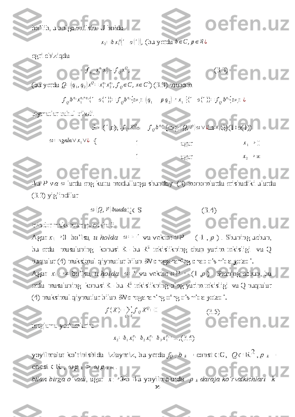 →	→	 ∞	
bo’lib, u nolga intilsin. U holda 	
x2=bx1p(1+o(1)), (bu yerda	 b∈C	,p∈R¿	
egri chiziqda f
q
1 q
2 x
1 q
1
x
2q
2
= f
Q x Q
,	
                                              (3.3)	
(bu yerda	 Q=(q1,q2)xQ=	x1q1x2q2,fQ∈C	,x∈C2) (3.3) monom 	
fQbq2x1q1+q2(1+o(1))=	fQbq2{exp	 [(q1++pq2)ln	x1]}(1+o(1))=	fQbq2{exp	 ¿
qiymatlar qabul qiladi.  
P = (1,p),  |	
fQXQ | = |	fQbq2 | { exp[	⟨ Q , P	⟩ ω ∨ ¿	ln| x
1	||]}(1+o(1))
ω = sgnln ∨ x
1 ∨ ¿	
={	
Bu	 P  v a	 
ω	 larda 	eng katta	 modullarga shunday   	(3) 	monomlarda erishadiki ularda	
(3.2) yig’indilar	 
 	
ω	⟨Q	,P⟩bunda
Q	∈	S                	   (3.4)
miqdor  maksimumga erishadi.	
Agar	 x1  →	0  bo’lsa	,  u holda  	 
ω = − 1	 v	a vektor	  ω	P = (-1 ,-	p 	)  . Shuning uchun,	
bu   erda     masalaning  	 konusi   K-	  b	u   R	2 tekislikning   chap	 yarim   tekisligi     va   Q	
nuqtalar (4) maksimal qiymatlar bilan 
∂N  chegaraning chap qismida yotadi. 
Agar	   x1  
→ ∞	 bo’lsa	, u holda  	  ω = 1	 v	a vektor	  ω	P = (1 ,	p 	) . Shuning uchun, bu	
erda  masalaning 	 konusi K-	 b	u R	2 tekislikning o’ng	 yarim tekisligi  va Q nuqtalar	
(4) maksimal qiymatlar bilan 
∂N  chegaraning o’ng qismida yotadi. 	
f(X)=	∑Q∈S
fQXQ=0
                            (3.5)
tenglama   yechimlarini 	
x2=b1x1p1+b2x1p2+b3x1p3+…	,
(3.6)	
yoyilmalar ko’rinishida  izlaymiz, bu yerda	 fQ , b 	k = const 		C, 	 Q		 R	2 , 	p 	k =	
const 		R ,	 	 p 	k >	 	 p 	k +1 	.	
bilan   birga   o’sadi	,  agar    	x1
→	0  b	  Bu  yoyilmalarda  	 p  	k  daraja  ko’rsatkichlari  	 k
34  
  -1 agar x
1 →
 0
1 agar	
x2→  	∞ 