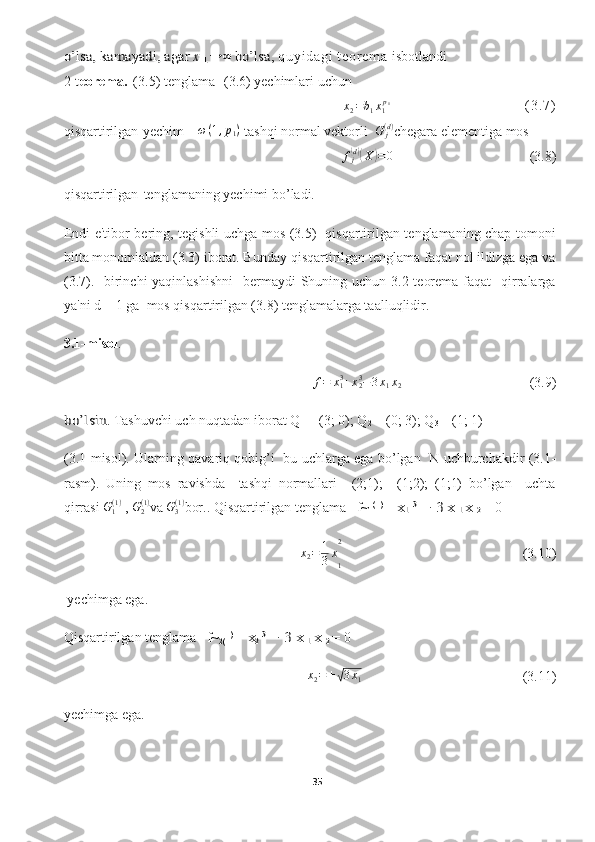 o’lsa,	 kamayadi, agar	 x 	1 →	∞ bo’lsa,  q uy i d ag i   t e or e m a   isbotlandi
2-t eorema.   (3.5)  tenglama     (3.6)  yechimlari uchun   	
x2=b1x1p1
                                                              ( 3 . 7 )
qisqartirilgan   yechim     ω ( 1 , p
1 )
 tashqi normal vektorli   G
j( d )
chegara elementiga mos
f
j	
( d)(
X	) = 0
                          (3.8)
qisqartirilgan   tenglamaning yechimi bo’ladi.
Endi e'tibor bering, tegishli uchga mos (3.5)   qisqartirilgan tenglamaning chap tomoni
bitta monomialdan (3.3) iborat. Bunday qisqartirilgan tenglama faqat nol ildizga ega va
(3.7).   birinchi  yaqinlashishni    bermaydi  Shuning uchun 3.2-teorema  faqat    qirralarga
ya'ni d = 1 ga  mos qisqartirilgan (3.8) tenglamalarga taalluqlidir.
3.1-misol .	
f=	x13+x23−3x1x2 	  
(3.9)	
bo’lsin
. Tashuvchi uch nuqtadan iborat Q
1  = (3; 0); Q
2  = (0; 3); Q
3  = (1; 1)
(3.1-misol). Ularning qavariq qobig’i   bu uchlarga ega bo’lgan   N uchburchakdir (3.1-
rasm).   Uning   mos   ravishda     tashqi   normallari   −(2;1);   −(1;2);   (1;1)   bo’lgan     uchta
qirrasi 	
G1(1)  ,  G
2( 1 )
va 	G3(1) bor.. Qisqartirilgan tenglama   f~
1 (1)
 = 	x1 3 − 3 x 	1 x 	2  = 0	
x2=	1
3x
1
2
    (3.10)
 yechimga ega.
Qisqartirilgan tenglama   f~
2( 1)
 = 	
x2 3 − 3 x 	1 x 	2  = 0
x
2 = ±	
√ 3 x
1   (3.11)
yechimga ega.
35  
  