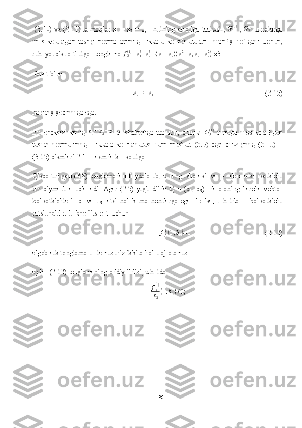   (3.10) va (3.11) tarmoqlar x
1   = x
2   = 0;     nolning atrofiga taaluqli;   G
1( 1 )
  ,  G2(1)   qirralarga
mos   keladigan   tashqi   normallarining     ikkala   koordinatalari     manfiy   bo‘lgani   uchun,
nihoyat qisqartirilgan tenglama  f
3( 1 )
= x
13
+ x
23
= ( x
1 + x
2 ) ( x
1 2
− x
1 x
2 + x
22
)
 x3 
 faqat bitta 	
x2=−	x1
      (3.12)
haqiqiy yechimga ega.
Bu   cheksizlikning  	
x1=	x2=∞   qo'shatrofiga   taaluqli,   chunki   G
3( 1 )
  qirraga   mos   keladigan
tashqi   normalining       ikkala   koordinatasi   ham   musbat.   (3.9)   egri   chiziqning   (3.10)   –
(3.12) qismlari 3.1. - rasmda ko'rsatilgan. 
Qisqartirilgan (3.8) tenglamadan foydalanib,  	
ω   ning ishorasi   va p
1    daraja ko'rsatkichi
bir   qiymatli   aniqlanadi:   Agar   (3.2)   yig'indiida   Q   =   (q
1 ;   q
2 )     darajaning   barcha   vektor
ko'rsatkichlari     q
1   va   q
2   ratsional   komponentlarga   ega     bo'lsa,   u   holda   p
1   ko'rsatkichi
ratsionaldir. b
1  koeffitsienti uchun 
f
j
(1)(
1 , b
1	) = 0
(3.13)
algebraik tenglamani olamiz Biz ikkita holni ajratamiz:
a) b
1 - (3.13) tenglamaning oddiy ildizi, u holda
   f
j	
(1)
x
2 ( 1 , b
1 ) ≠
0;
36  
  