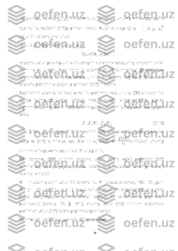   tenglamaga,   bu   erda  
y
1 = x
1 1
s
,   3.1-teorema   qo'llaniladi,   u   umumiy   s   maxrajga   ega   p
k
ratsional   ko'rsatkichli   (3.6)yoyilmani   beradi.   Xuddi   shunday   a)    =   −1   da  
y
1 = x
1 − 1
s
uchun 3.1 teorema amal qiladi.
b) holda (3.14) almashtirilgandan so'ng 
f( x
1 , x
1 p
1
( b
1 + y
1 )
) x
1− r
=0
tenglama uchun yana Nyuton ko'pburchagini qurishimiz kerak;uning qirralarini topish
lozim   ng   va   hokazo.   Agar   biror     k   qadamda   (3.13)   ko'rinishdagi   Qisqartirilgan
tenglamaning   oddiy   b
k   ildiziga   kelsak,   u   holda   3.1   teorema   bo'yicha   (3.5)   dastlabki
tenglama yechimning darajali yoyilmasini (3.6) ni olamiz.
Agar har bir qadamda biz faqat karrali  b
k  yechimni olsak, u holda f(X) ko'phadni har
qanday   kompyuter   algebra   tizimida   mavjud   bo'lgan   kopaytuvchilarga   yoyosh
algoritmlaridan   foydalanib   f
l (X)   keltirilmaydigan   polinom   ko’paytuvchilarga   yoyish
kerak:
f = f
1( X	) … f
m	( X	) ,
(3.15)
  [17,   §   53],   [21,   III   qism,   6-band].   Har   bir   f
l (X)   ko’paytuvchida   barcha   tarmoqlar
oddiy   va   (3.6)   ko'rinishga   ega.   Aks   holda,   f
l ( X )
  va   f l ( X )
x
2 ko'phadlari   umumiy
polinom ko’paytuvchia ega bo'ladi. Shunday qilib, 
3.3-   teorema .   (3.5)   polinom   tenglama   uchun   barcha   x
2 (x
1 )   yechimlari   (5.6)
ko rinishdagi   qatorga   yoyiladi,   bunda   barcha   p	
ʻ
k   ko rsatkichlar   umumiy   maxrajli	ʻ
ratsional sonlardir.
X = 0 nuqtaning atrofi uchun 3.3-teorema- bu  V. Puiseux teoremasi, 1850 [22], ya'ni
K   =   {P   =   (p
1 ;   p
2 )   :   p
1 ;   p
2   <   0}   masala   konusi   uchun.    N   chegarasining   mos   qismi
(pastki   chap)   Nyutonning   siniq   chizig'i   deyiladi.   3.1   teoremasining   yoyilmalari
yaqinlashadi   (qarang   [23,   §   184]),   shuning   uchun   (3.5)   polinom   tenglamalar
yechimlari uchun (3.6).barcha yoyilmalar yaqinlashadi
3.2-misol  (3.1-misolning davomi).   	
G1(1)  qirra holida 
38  
  