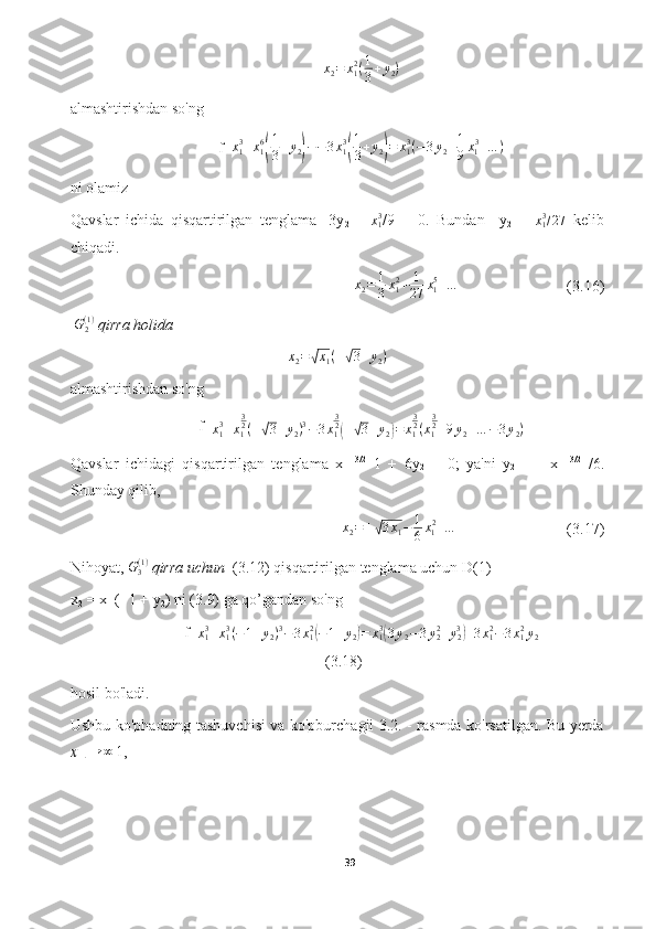 x
2 = x
12
( 1
3 + y
2 )
almashtirishdan so'ng 
f= x
13
+ x
16( 1
3 + y
2	) − − 3 x
13	( 1
3 + y
2	) = x
13
( − 3 y
2 + 1
9 x
1 3
+ … )
ni olamiz
Qavslar   ichida   qisqartirilgan   tenglama   -3y
2   +   x
13
/9   =   0.   Bundan     y
2   =   x
13
/ 27
  kelib
chiqadi.
x
2 = 1
3 x
12
+ 1
27 x
15
+ …
       (3.16)
  G
2( 1 )
 qirra holida 	
x2=√x1(±√3+y2)
almashtirishdan so'ng 
f=
x
13
+ x
1 3
2
( ±	
√ 3 + y
2 ) 3
− 3 x
1 3
2	(
±	√ 3 + y
2	) = x
1 3
2
( x
1 3
2
+ 9 y
2 + … − 3 y
2 )
Qavslar   ichidagi   qisqartirilgan   tenglama   x  
1 3/2
  1   +   6y
2   =   0;   ya'ni   y
2   =   -   x  
1 3/2
  /6.
Shunday qilib,
x
2 = ±	
√ 3 x
1 − 1
6 x
1 2
+ …
(3.17)
Nihoyat,  G
3( 1 )
 qirra uchun   (3.12) qisqartirilgan tenglama uchun D(1) 
x
2  = x
1  (−1 + y
2 ) ni (3.9) ga qo’gandan so'ng 
f= x
13
+ x
13
( − 1 + y
2 ) 3
− 3 x
12	
(
− 1 + y
2	) = x
13	(
3 y
2 − 3 y
22
+ y
23	)
+ 3 x
12
− 3 x
12
y
2
(3.18)
hosil bo'ladi.
Ushbu ko'phadning tashuvchisi va ko'pburchagii 3.2. - rasmda ko'rsatilgan. Bu yerda	
x 	1 
→ ∞	 
1,
39  
  