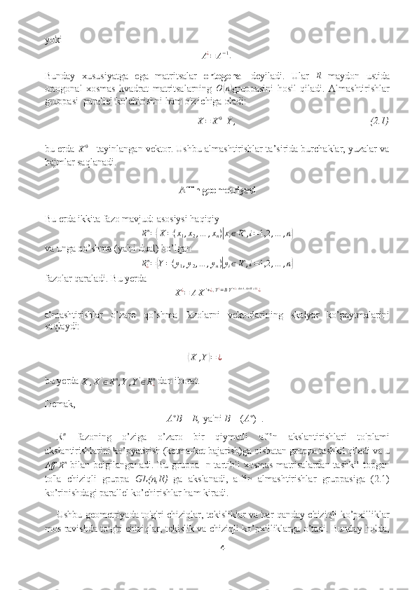 yokiA¿=	A−1
.
Bunday   xususiyatga   ega   matritsalar   ortogonal   deyiladi.   Ular  	
R   maydon   ustida
ortogonal   xosmas   kvadrat   matritsalarning   O	
( n	)
gruppasini   hosil   qiladi.   Almashtirishlar
gruppasi  parallel ko’chirishni ham o'z ichiga oladi:
X = X 0
+ Y , (2.1)
bu erda  
X 0
 - tayinlangan vektor. Ushbu almashtirishlar ta’sirida burchaklar, yuzalar va
hajmlar saqlanadi.
Affin geometriyasi
Bu erda ikkita fazo mavjud: asosiysi haqiqiy 
R n
=	
{ X = ( x
1 , x
2 , … , x
n )	| x
i ∈ R n
, i = 1,2 , … , n	}
va unga qo’shma (ya'ni dual) bo’lgan
R
¿ n
=	
{ Y = ( y
1 , y
2 , … , y
n )	| y
i ∈ R n
, i = 1,2 , … , n	}
fazolar qaraladi. Bu yerda 
X ¿
= A X ' ∗ ¿ , Y ¿
= B Y ' ∗ ¿ ; det A , det B ≠ 0 ¿
¿
almashtirishlar   o’zaro   qo’shma   fazolarni   vektorlarining   skalyar   ko’paytmalarini
saqlaydi:	
⟨
X , Y	⟩ = ¿
bu yerda 
X , X '
∈ R n
, Y , Y '
∈ R
¿n
 dan iborat.
Demak,
A ∗
B  =  E,  ya'ni  B  = ( A ∗
) −1
.
R n
  fazoning   o’ziga   o’zaro   bir   qiymatli   affin   akslantirishlari   to'plami
akslantirishlarini ko’pyatirish (ketma-ket bajarish)ga nisbatan gruppa tashkil qiladi va u
Aff R n
  bilan belgilanganadi. Bu  gruppa   n-tartibli  xosmas  matrisalardan tashkil  topgan
to'la   chiziqli   gruppa   GL(n,R)   ga   akslanadi,   affin   almashtirishlar   gruppasiga   (2.1)
ko’rinishdagi parallel ko’chirishlar ham kiradi. 
Ushbu geometriyada to'g'ri chiziqlar, tekisliklar va har qanday chiziqli ko’pxilliklar
mos ravishda to'g'ri chiziqlar, tekislik va chiziqli ko’pxilliklarga o’tadi. Bunday holda,
4  
  