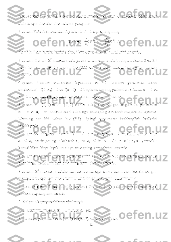 paytuvchilarga yoyamiz. Keyinchalik, har bir ajralmaydigan ko’paytuvchi f
l (X) uchun
alohida egri chiziqlar chizmalarini yasaymiz.
2-qadam.Yo\qotish usulidan foydalanib  f = 0 egri chizig'ining
f(X0 )=0,    f
x
1 ( X 0
)
=0,     f
x
2	( X 0	)
= 0 ,
o\rinli bo’lgan barcha haqiqiy chekli kritik (maxsus) X 0
 nuqtalarini topamiz, 
3-qadam. Har bir X 0
  maxsus nuqta yaqinida uni koordinata boshiga o'tkazib 3 va 3.2
bo'limlar  usullaridan  foydalanib   biz (3.6)  ko’rinishdagi    barcha haqiqiy tarmoqlarni
topamiz.
4-qadam.   4-bo'lim   usullaridan   foydalanib   va   3.1-   teorema   yordamida   ularni
aniqlashtirib  f(0; x
2 ) = 0 va f(x
1 ; 0) = 0 tenglamalarining yechimlari sifatida x
1  = 0 va
x
2  = 0 o'qlari bilan egri chiziqning kesishish nuqtalarini topamiz..
5-qadam. P = (1; 0) va P = (0; 1) shartlar bilan qisqartirilgan tenglamalar yordamida
x
1   =  	
∞   va   x
2   =  	∞     cheksizliklari   bilan   egri   chiziqning   kesishish   nuqtalarini   topamiz:
Ularning   har   biri   uchun   biz   (3.6).   tipdagi   yoyilmalar   boshlang'ich   hadlarini
hisoblaymiz. 
6-qadam.  N   chegarasi   qismini   K
1   =   {P   :   p
1   <   0;   p
2   >   0}   masdala   konusi   bilan
x
1 → 0 , x
2 → ∞
 da ,shunga o’xshsash  x
1 → ∞ , x
2 → 0
 da- K
1  = {P : p
1  > 0; p
2  < 0} masdala
konusi bilan  birga foydalanib egri chiziqning tarmoqlarini topamiz. 
7-qadam. x
1 , x
2 → ∞ ,
 da    N chegarasi qismini K
3  = {P : p
1  > 0; p
2  > 0} masdala konusi
bilan birga foydalanib egri chiziqning tarmoqlarini  topamiz.
8-qadam.   X 0
  maxsus     nuqtalaridan   tashqarida   egri   chiziq   tarmoqlari   kesishmasligini
hisobga olib, egri egri chiziq tarmoqlari topilgan qismlarini tutashtiramiz.
3-misol   (3.1   va   3.2-misollarning   davomi).   Bu   erda   (3.9)   polinomga   qadamlarimizni
qo'llash quyidagilarni beradi.
1. Ko‘phad kopaytuvchilarga ajralmaydi.
2. U faqat bitta maxsus X 0
 = 0 nuqtasiga ega.
3. Bu nuqta yaqinida ikkita (3.16) va (3.17). starmoqni topdik 
41  
  