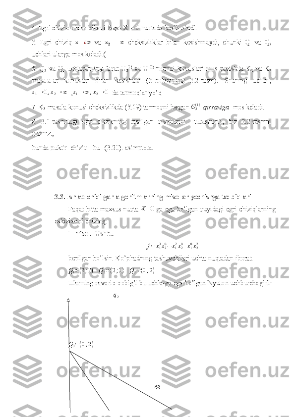 4. Egri chiziq o'qlar bilan i faqat X = 0 nuqtada kesib o'tadi.
3.   Egri   chiziq   x
1   ¿ ∞
  va   x
2   =   ∞
  cheksizliklar   bilan   kesishmaydi,   chunki   Q
1   va   Q
2
uchlari ularga mos keladi.(
6.  Q
2   va   Q
1   uchlararning  faqat   U
2 0)
  va   U
1 0)  
normal   konuslari   mos   ravishda   K
1   va   K
2
masalalar   konuslari   bilan   kesishadi   (3-bo'limning   3.2-rasm).   Shuning   uchun,
x
1 → 0 , x
2 → ∞
  ,x1→	∞	,x2→	0   da tarmoqlar yo’q 
7. K
3  masala konusi cheksizlikda (3.19) tarmoqni bergan 	
G3(1)   qirrasiga   mos keladi.
8.   3.1-rasmdagi   egri   chiziqning   topilgan   qismlarini     tutashtirib,   biz   2.2-rasmni
olamiz., 
bunda puktir  chiziq –bu   (3.20). asimptota.
3.3. Ishlab chiqilgan algoritmlarning misollar yechishga tadbiqlari
Faqat bitta maxsus nuqta 	
X=0  ga ega bo’lgan quyidagi egri chiziqlarning
eskizlarini chizing:
1- misol.   Ushbu 
f = x
13
x
20
− x
12
x
20
+ x
10
x
22
berilgan bo’lsin. Ko’phadning tashuvchilari uchta nuqtadan iborat.
Q
1 = ( 3 ; 0 )
    Q
2 = ( 2 ; 0 )
    Q
3 = ( 0 ; 2 )
Ularning qavariq qobig’i bu uchlarga ega bo’lgan Nyuton uchburchagidir.
                           q
2
Q
3 = ( 0 ; 2 )
42  
  