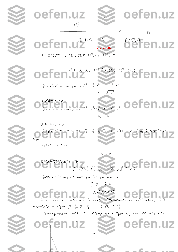  Г1(1)
                               	
Г2(1)
                                                                                                     	
q1
               Q
2 = ( 2 ; 0 )
      	
Г3(1) Q
1 = ( 3 ; 0 )
1.1-rasm
Ko’phadning uchta qirrasi   Γ
1( 1 )
, 	
Γ2(1) ,  Γ
3( 1 )
 bor.
Γ
1( 1 )
= [ Q
1 ; Q
3 ]
,   	
Γ2(1)=[Q2;Q3] ,    Γ
3( 1 )
= [ Q
1 ; Q
2 ]
 
Qisqartirilgan tenglama   f
1	
( 1)
= x
13
+ x
22
= 0
     	x13+x22=0     
   	
x2=±√−	x13
yechimga ega:
Qisqartirilgan tenglama   f
2	
( 1)
= x
22
− x
12
= 0
     	x22−	x12=	0    	
x2=±x1
yechimga ega:
Qisqartirilgan tenglama   f
3	
( 1)
= x
13
− x
1 2
= 0
      x
13
− x
12
= 0
     	x1=	0,x1=1    yechimga
ega:	
Γ2(1)
 qirra holida 	
x2=	x1(1+y2)
almashtirishdan so’ng	
f=	x13−	x12+x12(1+y2)2=	x12((1+y2)2−1+x1)
Qavslar ichidagi qisqartirilgan tenglama uchun	
(
1 + y
2	) 2
− 1 + x
1 = 0	
y22+2y2+x1=	0
hosil   bo’ladi.     Ushbu   ko’phadning   tashuvchisi   va   ko’pburchagi   1.2-
rasmda ko’rsatilgan. 	
Q1=(0;2)     Q
2 = ( 0 ; 1 )
   	Q3=(1;0)
Ularning qavariq qobig’i bu uchlarga ega bo’lgan Nyuton uchburchagidir.
             q
2
43  
  