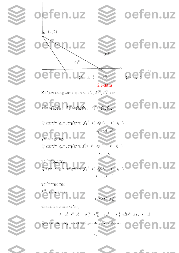 Q3=(0;2) 	
Г1(1)
                               	
Г2(1)
                                                                                                     	
q1
              	
Q2=(2;0)         	Г3(1)	Q1=(3;0)
2.1-rasm
Ko’phadning uchta qirrasi   Γ
1( 1 )
, 	
Γ2(1) ,  Γ
3( 1 )
 bor.
Γ
1( 1 )
= [ Q
1 ; Q
3 ]
,   	
Γ2(1)=[Q2;Q3] ,    Γ
3( 1 )
= [ Q
1 ; Q
2 ]
Qisqartirilgan tenglama   f
1
( 1)
= x
13
+ x
22
= 0
      x
13
+ x
22
= 0
      
x
2 = ±	
√ − x
13
yechimga ega:
Qisqartirilgan tenglama  f
2	
( 1)
= x
22
+ x
1 2
= 0
      x
22
+ x
1 2
= 0
   
x
2 = ± x
1
yechimga ega:
Qisqartirilgan tenglama   f
3
( 1)
= x
13
+ x
12
= 0
     	x13+x12=0    	
x1=	0,x1=1
yechimga ega:	
Γ2(1)
 qirra holida 
x
2 = x
1 ( 1 + y
2 )
almashtirishdan so’ng
f = x
13
+ x
12
+ x
12	
(
1 + y
2	) 2
= x
12	((
1 + y
2	) 2
+ 1 + x
1	) = x
12	(
y
22
+ 2 y
2 + x
1 + 2	)
Qavslar ichidagi qisqartirilgan tenglama uchun
45  
  