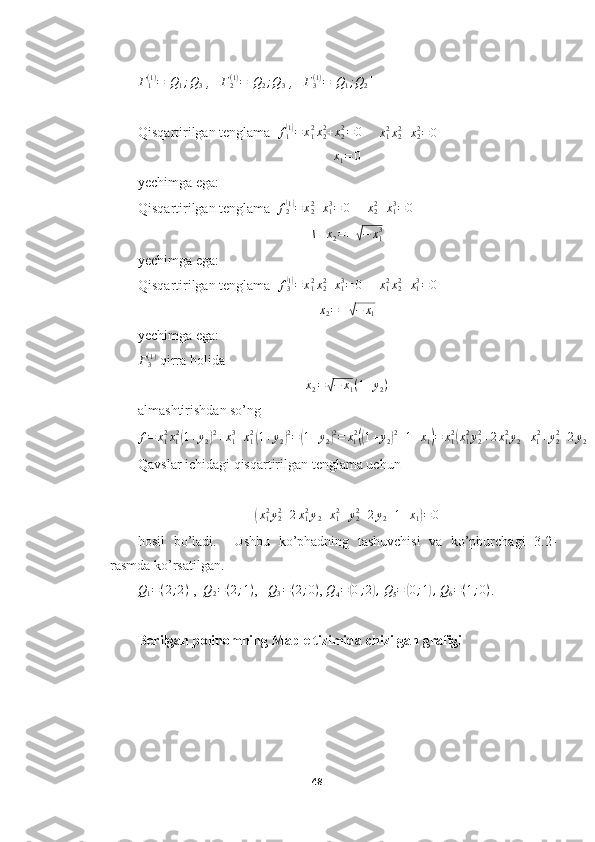 Γ
1( 1 )
= [ Q
1 ; Q
3 ]
,   Γ2(1)=[Q2;Q3] ,    Γ
3( 1 )
= [ Q
1 ; Q
2 ]
Qisqartirilgan tenglama  
f1(1)=	x12x22+x22=0      	x12x22+x22=0     	
x1=	0
yechimga ega:
Qisqartirilgan tenglama   f
2	
( 1)
= x
22
+ x
13
= 0
      x
22
+ x
1 3
= 0
    
\    x
2 = ±	
√ − x
13
yechimga ega:
Qisqartirilgan tenglama  	
f3(1)=	x12x22+x13=	0       x
12
x
22
+ x
13
= 0
     	
x2=±√−	x1
yechimga ega:	
Γ3(1)
 qirra holida 	
x2=√−	x1(1+y2)
almashtirishdan so’ng
f = x
12
x
1 2	
(
1 + y
2	) 2
+ x
13
+ x
12	(
1 + y
2	) 2
=	( 1 + y
2	) 2
= x
1 2	((
1 + y
2	) 2
+ 1 + x
1	) = x
12	(
x
1 2
y
22
+ 2 x
1 2
y
2 + x
1 2
+ y
22
+ 2 y
2 + 1 + x
1	)
Qavslar ichidagi qisqartirilgan tenglama uchun	
(x12y22+2x12y2+x12+y22+2y2+1+x1)=0
hosil   bo’ladi.     Ushbu   ko’phadning   tashuvchisi   va   ko’pburchagi   3.2-
rasmda ko’rsatilgan. 	
Q1=(2;2)
 ,  	Q2=(2;1) ,   	Q3=(2;0) ,  Q
4 =	( 0 ; 2	) ,
  Q
5 =	( 0 ; 1	) ,
 	Q6=(1;0) .
Berilgan polinomning Maple tizimida chizilgan grafigi
48  
  