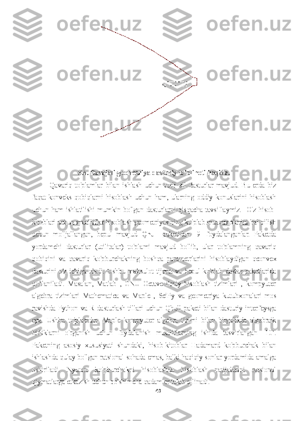 3.4. Darajali geometriya dasturiy ta'minoti haqida.
Qavariq   to'plamlar   bilan   ishlash   uchun   turli   xil   dasturlar   mavjud.   Bu   erda   biz
faqat   konveks   qobiqlarni   hisoblash   uchun   ham,   ularning   oddiy   konuslarini   hisoblash
uchun  ham  ishlatilishi   mumkin  bo'lgan   dasturlarni  qisqacha  tavsiflaymiz.     O'z  hisob-
kitoblari uchun mualliflar hisoblash geometriyasining ko'plab muammolarini hal qilish
uchun   mo'ljallangan,   bepul   mavjud   Qhull   paketidan   [9]   foydalanganlar.   Paketda
yordamchi   dasturlar   (utilitalar)   to'plami   mavjud   bo'lib,   ular   to'plamning   qavariq
qobiqini   va   qavariq   ko'pburchakning   boshqa   parametrlarini   hisoblaydigan   qconvex
dasturini   o'z   ichiga   oladi.   Ushbu   mahsulot   tijorat   va   bepul   ko'plab   dastur   paketlarida
qo'llaniladi.   Masalan,   Matlab   ,   GNU   Octave   ilmiy   hisoblash   tizimlari   ,   kompyuter
algebra   tizimlari   Mathematica   va   Maple   ,   SciPy   va   geometriya   kutubxonalari   mos
ravishda   Python   va   R   dasturlash   tillari   uchun   Qhull   paketi   bilan   dasturiy   interfeysga
ega.   Ushbu   to'plamdan   Maple   kompyuter   algebra   tizimi   bilan   birgalikda   algebraik
birliklarni   o'rganish   uchun   foydalanish   mualliflarning   ishida   tasvirlangan   [10].
Paketning   asosiy   xususiyati   shundaki,   hisob-kitoblar   Hadamard   ko'pburchak   bilan
ishlashda qulay bo'lgan ratsional sohada emas, balki haqiqiy sonlar yordamida amalga
oshiriladi.   Nyuton   ko'pburchakni   hisoblashda   hisoblash   natijalarini   ratsional
qiymatlarga etkazish uchun qo'shimcha qadamlar talab qilinadi.
49  
  