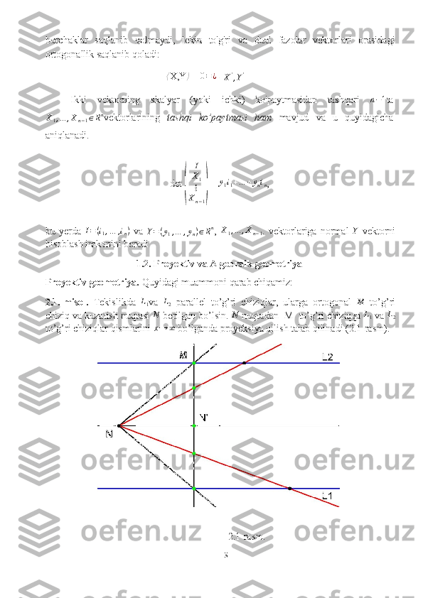 burchaklar   saqlanib   qolmaydi,   lekin   to'g'ri   va   dual   fazolar   vektorlari   orasidagi
ortogonallik saqlanib qoladi:⟨
X,Y	⟩  = 	0=¿  ⟨X',Y'⟩
Ikki   vektorning   skalyar   (yoki   ichki)   ko'paytmasidan   tashqari   n − 1
ta	
X1,...	,Xn−1∈Rn
vektorlarining   tashqi   ko’paytmasi   ham   mavjud   va   u   quyidagicha
aniqlanadi.
det 	
( I
X
1
⋮
X
n − 1	)  = 	
y1i1+…	+ynin ,
bu   yerda  	
I=(i1,…	,in)   va   Y = ( y
1 , … , y
n ) ∈ R n
,  	X1,...	,Xn−1 .   vektorlariga   normal  	Y   vektorni
hisoblash imkonini beradi 
1.2. Proyektiv va Algebraik geometriya
Proyektiv geometriya.  Quyidagi muammoni  qarab  chiqamiz:
2.1.-misol.   Tekislikda   L
1 va  	
L2   parallel   to’g’ri   chiziqlar,   ularga   ortogonal  	M   to’g’ri
chiziq va kuzatish nuqtasi 	
N  berilgan bo’lsin. 	N  nuqtadan  M    to’g’ri chiziqqa 	L1   va 	L2
to’g’ri chiziqlar qismlarini  x → ∞
 bo’lganda   proyeksiya qilish talab qilinadi (2.1-rasm).
2.1-rasm.
5  
  