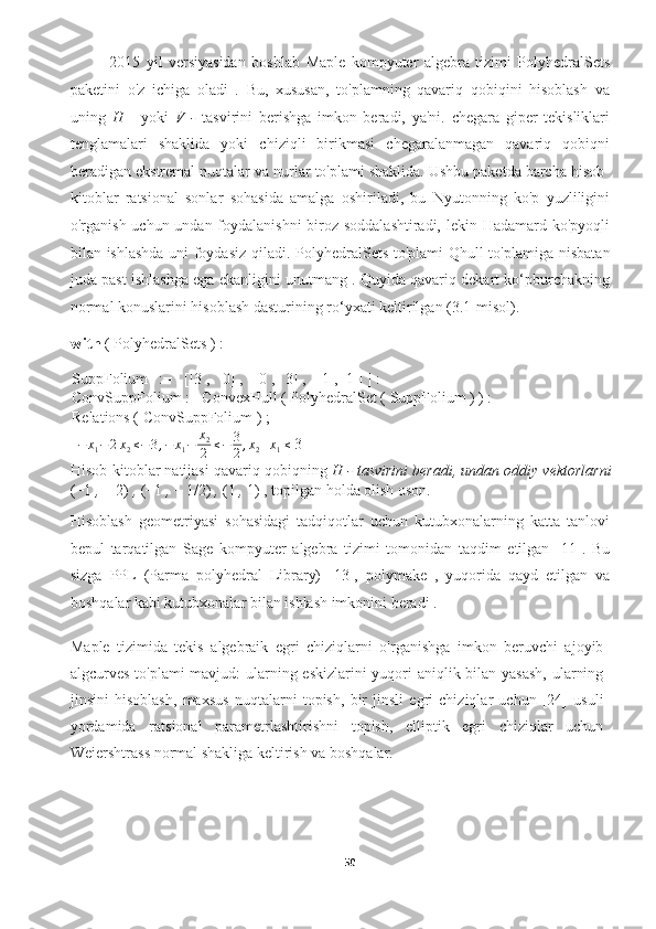 2015   yil   versiyasidan   boshlab   Maple   kompyuter   algebra   tizimi   PolyhedralSets
paketini   o'z   ichiga   oladi   .   Bu,   xususan,   to'plamning   qavariq   qobiqini   hisoblash   va
uning   H   -   yoki   V   -   tasvirini   berishga   imkon   beradi,   ya'ni.   chegara   giper   tekisliklari
tenglamalari   shaklida   yoki   chiziqli   birikmasi   chegaralanmagan   qavariq   qobiqni
beradigan ekstremal nuqtalar va nurlar to'plami shaklida. Ushbu paketda barcha hisob-
kitoblar   ratsional   sonlar   sohasida   amalga   oshiriladi,   bu   Nyutonning   ko'p   yuzliligini
o'rganish uchun undan foydalanishni  biroz soddalashtiradi,  lekin Hadamard ko'pyoqli
bilan ishlashda uni foydasiz qiladi.   PolyhedralSets to'plami Qhull to'plamiga   nisbatan
juda past ishlashga ega ekanligini unutmang . Quyida qavariq dekart ko‘pburchakning
normal konuslarini hisoblash dasturining ro‘yxati keltirilgan (3.1-misol).
with  ( PolyhedralSets ) :
SuppFolium := [[3 , 0] , [0 , 3] , [1 , 1 ] ] :
ConvSuppFolium := ConvexHull ( PolyhedralSet ( SuppFolium ) ) :
Relations ( ConvSuppFolium ) ;
[ − x
1 − 2 x
2 ≤ − 3 , − x
1 − x
2
2 ≤ − 3
2 , x
2 + x
1 ≤
 3]
Hisob-kitoblar natijasi qavariq qobiqning  H - tasvirini beradi, undan oddiy vektorlarni
(−1  ,  − 2)  ,  (−1  ,  − 1/2)  ,  (1  ,  1)  , topilgan holda olish oson.
Hisoblash   geometriyasi   sohasidagi   tadqiqotlar   uchun   kutubxonalarning   katta   tanlovi
bepul   tarqatilgan   Sage   kompyuter   algebra   tizimi   tomonidan   taqdim   etilgan   [11].   Bu
sizga   PPL   (Parma   polyhedral   Library)   [13],   polymake   ,   yuqorida   qayd   etilgan   va
boshqalar kabi kutubxonalar bilan ishlash imkonini beradi .
Maple   tizimida   tekis   algebraik   egri   chiziqlarni   o'rganishga   imkon   beruvchi   ajoyib
algcurves to'plami  mavjud:  ularning eskizlarini  yuqori aniqlik bilan yasash, ularning
jinsini   hisoblash,   maxsus   nuqtalarni   topish,   bir   jinsli   egri   chiziqlar   uchun   [24]   usuli
yordamida   ratsional   parametrlashtirishni   topish,   elliptik   egri   chiziqlar   uchun
Weiershtrass normal shakliga keltirish va boshqalar. 
50  
  