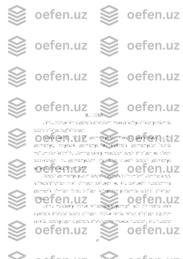 XULOSA
Ushbu bitiruv ishi  algebraik chiziqlarni maxsus  ko’pyoqliklar yordamida
tadqiq qilishga bag’ishlangan.
Bitiruv   ishida   har   xil   geometriyalar:   Yevklid   geometriyasi,   affin
geometriya,   proyektiv   geometriya   va   algebraik   geometriyalar   haqida
ma’lumotlar   keltirilib,   ularning   asosiy   masalalari   qarab   chiqilgan   va   o’zaro
taqqoslangan.   Bu   geometriyalarni   o’z   ichiga   oluvchi   darajali   geometriya
asoslari tekislikda o’rganilgan.
Darajali geometriya yuqori darajali algebraik polinomlarni ularning daraja
ko’rsatkichlaridan   hosil   qilingan   tashuvchi   va   shu   tashuvchi   nuqtalarining
geometrik   o’rnidan   iborat   bo’lgan   ko’pyoqlar   yordamida   tadqiqi   qilishdan
iborat.
Ushbu   malakaviy   bitiruv   ishida   dekart   yaprog’i   kabi   bir   nechta   tekis
algebraik   chiziqlar   tadqiq   qilingan.   Bitiruv   ishida   ishlab   chiqilgan   algoritm
asosida   qaralayotgan   algebraik   chiziqlarning   maxsus   nuqtalari,   shu   nuqtalar
51  
  