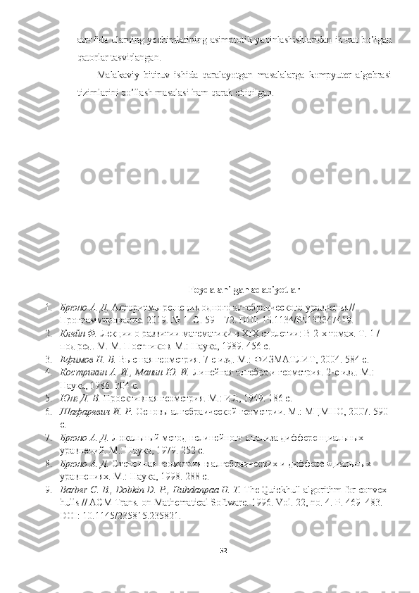 atrofida ularning yechimlarining asimptotik yaqinlashishlaridan iborat bo’lgan
qatorlar tasvirlangan.
Malakaviy   bitiruv   ishida   qaralayotgan   masalalarga   kompyuter   algebrasi
tizimlarini qo’llash masalasi ham qarab chiqilgan.
 
Foydalanilgan adabiyotlar
1. Брюно А. Д.  Алгоритмы решения одного алгебраического уравнения// 
Программирование. 2019. № 1. С. 59—72. DOI: 10.1134/S0132347419 .
2. Клейн Ф.  Лекции о развитии математики в XIX столетии: В 2-х томах. Т. 1 / 
под ред. М. М. Постников. М.: Наука, 1989. 456 с.
3. Ефимов Н. В.  Высшая геометрия. 7-е изд. М.: ФИЗМАТЛИТ, 2004. 584 с.
4. Кострикин А. И., Манин Ю. И.  Линейная алгебра и геометрия. 2-е изд. М.: 
Наука, 1986. 304 с. 
5. Юнг Д. В.  Проективная геометрия. М.: ИЛ, 1949. 186 с. 
6. Шафаревич И. Р.  Основы алгебраической геометрии. М.: МЦМНО, 2007. 590 
с. 
7. Брюно А. Д.  Локальный метод нелинейного анализа дифференциальных 
уравнений. М.: Наука, 1979. 252 с. 
8. Брюно А. Д.  Степенная геометрия в алгебраических и дифференциальных 
уравнениях. М .:  Наука , 1998. 288  с .
9. Barber C. B., Dobkin D. P., Huhdanpaa H. T.  The Quickhull algorithm for convex 
hulls // ACM Trans. on Mathematical Software.  1996. Vol. 22, no. 4. P. 469–483. 
DOI: 10.1145/235815.235821. 
52  
  