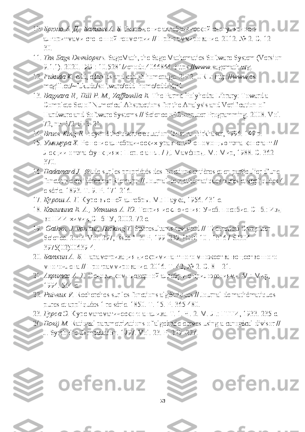 10. Брюно А. Д., Батхин А. Б.  Разрешение алгебраической сингулярности 
алгоритмами степенной геометрии // Программирование.  2012. № 2.  С . 12— 
30. 
11. The Sage Developers.  SageMath, the Sage Mathematics Software System (Version 
9.1.1). 2020. DOI: 10.5281/zenodo.4066866. https://www.sagemath.org. 
12. Fukuda K.  cdd, cddplus and cddlib homepage. 2002. URL: http://www.cs. 
mcgill.ca/~fukuda/software/cdd_home/cdd.html. 
13. Bagnara R., Hill P. M., Zaffanella E.  The Parma Polyhedra Library: Toward a 
Complete Set of Numerical Abstractions for the Analysis and Verification of 
Hardware and Software Systems // Science of Computer Programming. 2008. Vol. 
72, no. 1/2. P. 3–21. 
14. Bruce King R.  Beyond the quartic equation. Boston: Birkhäser, 1996. 149 p. 
15. Умемура Х.  Решение алгебраических уравнений с помощью тэта-констант // 
Лекции о тэта-функциях : Пер. с англ. / Д. Мамфорд. М.: Мир, 1988. С. 362— 
370 .
16. Hadamard J.  Etude sur les propriétés des fonctions entières et en particulier d’une 
fonction considérée par Riemann // Journal de mathématiques pures et appliquées 4
e série.  1893. T. 9. P. 171-216. 
17. Курош А. Г.  Курс высшей алгебры. М.: Наука, 1956. 431 с. 
18. Калинина Е. А., Утешев А. Ю.  Теория исключения: Учеб. пособие. СПб .:  Изд -
во   НИИ   химии   СПбГУ , 2002.  72  с .
19.   Gathen, J. von zur, Lücking T.  Subresultants revisited // Theoretical Computer 
Science.  2003. Vol. 297, issue 1–3. P. 199–239. DOI: 10 . 1016 / S0304 - 
3975(02)00639-4. 
20. Батхин А. Б.  Параметризация дискриминантного множества вещественного 
многочлена // Программирование. 2016. Т. 42, № 2. С. 8—21. 
21. Акритас А. Г.  Основы компьютерной алгебры с приложениями. М .:  Мир , 
1994. 544  с . 
22. Puiseux V.  Recherches sur les fonctions algébriques // Journal de mathématiques 
pures et appliquées 1 re série.  1850. T. 15. P. 365-480. 
23. Гурса Э.  Курс математического анализа. Т. 1. Ч. 2. М.-Л.: ГТТИ, 1933.  235  с . 
24. Hoeij M.  Rational parametrizations of algebraic curves using a canonical divisor // 
J. Symbolic Computation. 1997. Vol. 23. P. 209–227.
53  
  