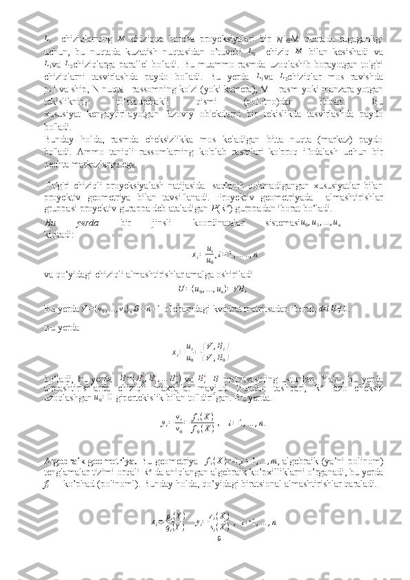 Li    chiziqlarning  	M   chiziqqa   barcha   proyeksiyalari   bir  	N'∈ M   nuqtada   tugaganligi
uchun,   bu   nuqtada   kuzatish   nuqtasidan   o’tuvchi   L
0     chiziq  	
M   bilan   kesishadi   va	
L1
va  	L2 chiziqlarga   parallel   bo'ladi.   Bu   muammo   rasmda   uzoqlashib   borayotgan   to'g'ri
chiziqlarni   tasvirlashda   paydo   bo'ladi.   Bu   yerda   L
1 va  	
L2 chiziqlar   mos   ravishda
pol va ship, N nuqta - rassomning ko'zi (yoki kamera), M – rasm  yoki manzara yotgan
tekislikning   to‘rtburchakli   qismi   (polotno)dan   iboart .   Bu
xususiyat   kengaytiril ayot gan   fazoviy   ob'ektlarni   bir   tekis likda   tasvirlashda   paydo
bo'ladi.
Bunday   holda,   rasmda   cheksizlikka   mos   keladigan   bitta   nuqta   (markaz)   paydo
bo'ladi.   Ammo   taniqli   rassomlarning   ko'plab   rasmlari   ko'proq   ifodalash   uchun   bir
nechta markazlarga ega.
To'g'ri   chiziqli   proyeksiyalash   natijasida     saqlanib   qolanadigangan   xususiyatlar   bilan
proyektiv   geometriya   bilan   tavsiflanadi.   Proyektiv   geometriyada     almashtirishlar
gruppasi  proyektiv gurappa deb ataladigan   P ( R n
)  gurppadan iborat bo‘ladi .
Bu   yerda   bir   jinsli   koordinatalar   sistemasi	
u0,u1,...	,un    
kiritadi :	
xi=	ui
u0
, 	
i=1,…	..,n
va  qo‘yidagi  chiziqli  almashtirishlar  amalga oshiriladi	
U	=(u0,...	,un)=	VB	,
Bu yerda 	
V=(v0,...	,vn) ,   B − n + 1
 o'lchamdagi kvadrat matritsadan iborat, 	det	B≠0 . 
Bu yerda	
xi=	ui
u0
=	⟨V	,Bi⟩	
⟨V	,B0⟩
 
bo‘ladi,   bu   yerda    	
B=(B0¿,B1¿,…	Bn¿)   va  	Bi¿ -   B
  matritsasining   ustunlari.   Ya'ni ,   bu   yerda
almashtirishlarda   chiziqli   maxrajlar   mavjud.   Bundan   tashqari,   R n
  fazo   cheksiz
uzoql ashgan   u
0 = 0
 gipertekislik bilan to'ldirilgan. Bu yerda. 
y
i = v
i
v
0 = f
i ( X )
f
0 ( X )  ,    	
i=1,…	,n.
Algebraik geometriya.   Bu geometriya    	
fi(X)=0,i=1,...	,m , algebraik (ya’ni polinom)
tenglamalar tizimi orqali  R n
 da aniqlangan algebraik ko’pxilliklarni o’rganadi, bu yerda
f
i   — ko’phad (polinoml).  Bunday holda, qo’yidagi biratsional almashtirishlar qaraladi.	
xi=	pi(Y)	
qi(Y)
    	yi=	ri(X)	
si(X)  ,    i = 1 , … , n
6  
  