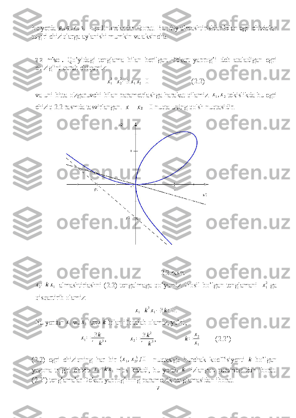 bu yerda pi,qi,ri,si
  — polinomlardan iborat. Bunday almashtirishlar bilan egri chiziqlar
to'g'ri chiziqlarga aylanishi mumkin va aksincha.
2.2- misol.   Qo’yidagi   tenglama   bilan   berilgan   Dekart   yaprog’i   deb   ataladigan   egri
chizig'ini qarab chiqamiz:
x
13
+ x
22
− 3 x
1 x
2 =0 (2.2)
va uni bitta o'zgaruvchi bilan parametrlashga harakat qilamiz. 	
x1,x2  tekislikda bu egri
chiziq 2.2 rasmda tasvirlangan.   x
1  =  x
2  = 0  nuqta uning qo'sh nuqtasidir.
2.2-rasm	
x2=kx1
    almashtiriashni  (2.2)  tengalmaga  qo’yamiz. Hosil  bo’lgan tenglamani     x
12
  ga
qisqartirib olamiz:
x
1 + k 3
x
1 − 3 k = 0.
Bu yerdan 	
x1  va 	x2  larni 	k  bilan ifodalab olamiz, ya’ni,
x
1 = 3 k
1 + k 3 , x
2 = 3 k 2
1 + k 3 ,  	
k=	x2
x1          (2.2’)
(2.2)   egri   chiziqning   har   bir   ( x
1 , x
2 ) ≠ 0
    nuqtasiga   burchak   koeffisiyenti   k
  bo’lgan
yagona   to'g'ri   chiziq  	
x2=kx1   mos   keladi,   bu   yerda  	k     izlangan   parametr   dan   iborat.
(2.2’) tenglamalar Dekart yaprog’ining parametrik tenglamasidan iborat.
7  
  