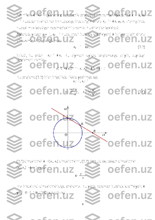 2.3-misol.   x
12
+ x
22
= 1
  aylananing parametrik tenglamasini topamiz. Aylananing   x
1   = 0 ,   x
2
= 1  nuqtadan boshlab har bir nuqtasiga bitta to‘g‘ri chiziq  x
2 − 1 = k x
1
  va  x
1  o’qning bitta
nuqtasi mos keladigan parametrlashni topamiz. Bu chiziqlar kesishadi.
Aylanada yotgan  x
1  = 0 ,  x
2  = 1  nuqta orqali burchak koeffisiyenti k  bo'lgan to'g'ri chiziq
o’tkazamiz. Uning tenglamasi
x
2  − 1 =  kx
1 , (2.3)
boladi,   bu   erdan    	
x2=1+kx1 .   Bu   qiymatni   aylana   tenglamasiga   qo'yib,   quyidagi
tenglamani olamiz:
x
12
+ ( 1 + k x
1 ) 2
− 1 = x
1	
[ x
1	( 1 + k 2	)
+ 2 k	] = 0
Bu tenglama (2.3) bilan birgalikda  ikkita yechimga ega	
x1=	0,x2=1
x
1 = − 2 k
1 + k 2 ,	
x2=	1−k2	
1+k2 , (2.4)
(2.4) almashtirish 	
k→	(x1,x2)  almashtirishni, (2.3) formula esa teskari almashtirish	
(x1,x2)→	k
 ni beradi:
k = y − 1
x
Biz biratsional  almashtirishlarga erishamiz.  Bu yerda parametr   burchak koeffisiyent  	
k
yoki   	
B=(−1/k,0) nuqtadan iborat.
8  
  
