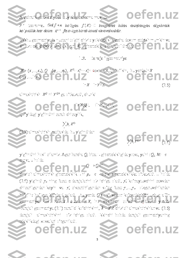 Algebraik geometriyada  quyidagi teorema mavjud.
2.1. teorema.  Ord	f≤n   bo’lgan  	f(X)=	0   tenglama   bilan   aniqlangan   algebraik
ko’pxillik har doim   
R n − 1
   fazosiga biratsional ekvivalentdir.
Ushbu geometriyada nuqtani to'g'ri chiziq yoki tekislikkacha davom ettirish mumkin va
R n
 fazo esa cheksiz uzoqlashgan   R
∞ n − 1
 gipertekislik bilan to'ldiriladi. 
1.3. Darajali geometriya
  X  = ( x
1 ,...,x
n ) ,  Q  = ( q
1 ,...,q
n ) , 	
XQ=	x1q1∙∙∙xnqn=¿ exp ⟨
ln X,Q	⟩  bo’lsin,   bu yerda ln X  = 
( ln x
1 ,..., ln x
n ) . 
ln X  =  ln Y  ·  A (2.5)
almashtirish   X Q 
 ni  Y  QA
 ga o’tkazadi, chunki
⟨
ln X,Q	
⟩ ,   =  ⟨
ln Y,Q	A¿⟩ ,  
Qo’yidagi yig’indini qarab chiqaylik,	
∑i	
biXQi
(2.5) almashtirish  natijasida  bu yig'indidan
                                                                    	
∑i	
biYQiA¿   (2.6)
yig’indini hosil qilamiz. Agar barcha  Q
i  bitta L gipertekisligida yotsa, ya'ni 	
⟨ Q
i , N	⟩ =  c  =
const, u holda 
Q  →  QA ∗
chiziqli almashtirish gipertekislik L ni  p
n   =  c  =  const  gipertekislikka o’tkazadi. U holda
(2.6)   yig'indi   y
n   ning   faqat   c   darajalarini   o'z   ichiga   oladi,   y
nc
  ko’paytuvchini   qavsdan
chiqarilgandan   keyin     va     y
nc
  qisqartirilgandan   so’ng   faqat   y
1 ,...,y
n −1   o'zgaruvchilardan
bo’g’liq bo’lgan ko’phad qoladi.     Bu yerda   Q   ∈   R n    
vektor ko’rsatkichlari uchun affin
geometriysi   hosil   bo’ladi.   Bunda   ln X ,   ln Y   vektorlari   qo’shma  	
R¿n fazoda   yotadi.
Darajali geometriya (2.1) parallel ko’chirishni,  X  =  Y A  chiziqli almashtirishlar   va  (2.5)
darajali     almashtirishni     o’z   ichiga   oladi.   Ikkinchi   bobda   darajali   geometriyaning
tekislikdagi xossalari o’rganiladi.
 
9  
  