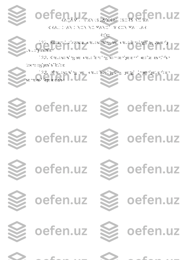 RAQAMLI  BIZNESDA KRAUDSORSING VA
KRAUDFANDINGNING  YANGI IMKONIYATLARI
Reja:
12.1.   Raqamli   biznesda   kraudsorsing   va   kraudfandingning   nazariy-
uslubiy asoslari 
12.2.   Kraudsorsing va kraudfanding   kompaniyalarni  kapitallashtirish
texnologiyasi sifatida 
12.3.   Kraudsorsing   va   kraudfandingning   yangi   imkoniyatlaridan
samarali foydalanish 