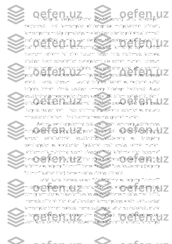 Blokcheynda   aksiyadorlashtirish   (bu   bir   variant)   ushbu   konsepsiyani
rivojlantiradi.   Endi   kompaniyalar   «blokcheynda»   moliyalashtirish   to’plashi,
kompaniyaning moddiy qiymatlariga mos keladigan tokenlar yoki virtual qimmatli
qog’ozlar   chiqarishi   mumkin.   Ular   aksiyalar,   obligatsiyalar   yoki   Augur   bilan
bog’liq   holatda   bo’lgani   kabi,   ularning   egalariga   kompaniya   qaysi   bashorat
bozorlarini   ochishini   hal   qilish   huquqini   bergan   holda   platformada   kotirovka
qiladigan   bozor   qatnashchilari   pozitsiyalarini   aks   ettirishi   mumkin.   Ethereum
oldindan   berilgan   buyurtmalar   bo’yicha   o’z   tokeni,   ether   sotish   uchun   tamomila
yangi   blokcheyn   rivojlantirishni   moliyalashtirib,   yanada   katta   muvaffaqiyatga
erishdi.   Hozirda   Ethereum       uzunligi   bo’yicha   ikkinchi   va   rivojlanish   s ur’ati
bo’yicha   birinchi   o’rinda   turadigan   ommaviy   blokcheyn   hisoblanadi.   Augur
kraudfandingida investitsiyalar o’rtacha summasi 750 dollarni tashkil qildi, lekin 1
dollar   yoki   hatto   10   sentlik   minimal   obunalarni   tasavvur   qilish   qiyin   emas.
Dunyoda   istalgan   kishi   –   hatto   aholining   eng   qashshoq   qatlamlari   va   eng   uzoq
mintaqalar   aholisi   ham   –   fond   bozorinig   investoriga   aylanishi   mumkin.
Axborot   texnologiyalarining   jadal   rivojlanishi   zamonaviy   tadbirkorlarga
moliyalashtirishning   yangi   imkoniyatlari   taqdim   etdi.   Tadbirkorlik   loyihalarini
samarali   tashkillashtirish   kraudfanding,   kraudsorsing   va   fandrayzing
texnologiyalari   va   vositalaridan   foydalanish   orqali   amalga   oshirish   mumkin.
Ishbilarmonlik   muhitining   raqamli   o’zgarishi   “O’z   ko’chimiz   bilan   bajaramiz”
biznes   modelidan   "o’z   ko’chimiz   bilan   plyus   autsorsing”   biznes   modeliga,   “o’z
ko’chimiz   va   ixtiyoriy   “olomon””   biznes   modelidan   “toza   kraudsorcing   (ixtiyoriy
“olomon”   kuchlari   bilan)   biznes   modeliga   o’tishga olib   keldi.
Hozirgi   kunda   biznesda   asosan   “o’z   ko’chimiz   va   ixtiyoriy   “olomon””
modelidan   foydalanishmoqda.   Fotobank,   YouTube,   video-xosting,   Vikipediya,
ijtimoiy tarmoqlar va hokazolar “toza kraudsorsing” biznes modeliga misol   bo’lib,
Internetda to’liq ish bilan shug’ullanadigan kompaniyalarga xosdir. Ushbu   turdagi
kompaniyalar   birinchi   navbatda   Internet   auditoriyasi   uchun   raqobatlashadi,   chunki
u   barqaror   o’sishni   ta’minlashda   muhim   rol   o’ynaydi.   S h uni   ta’kidlash   kerakki,
ularni   kapitallashtirish   ishlab   chiqaruvchilar   va   iste’molchilar kontenti, hamjamiyat 