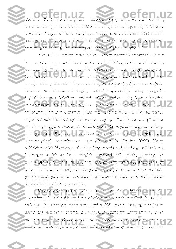 a’zolari,   lidlar   (ingliz   tilidagi   lead       potensial   mijoz)   soniga   va   ularni   sonining
o’sish sur’atlariga bevosita bog’liq.   Masalan,   Google   kompaniyasi   atigi   to’qqiz   oy
davomida   faoliyat   ko’rsatib   kelayotgan   YouTube   video-servisini   1650   million
dollarga   sotib   oldi   va   shu   orqali   faqat   krodsoursing   texnologiyasiga   asoslangan
marketing   modelining   yuqori   sarmoyaviy jozibadorligini   namoyish etdi.
Biznes   oldida   birinchi   navbatda   kraudsorserlar   sonini   ko’paytirish,   axborot
kompaniyalarining   narxini   boshqarish,   trafikni   ko’paytirish   orqali   ularning
samaradorligini   oshirish,   qamrab   olish   ko’rsatkichlari   orqali   lidogeneratsiyalash
(aniq   aloqa   ma’lumotlari   bo’lgan   potensial   mijozlarni   topishga   qaratilgan   lid-
menejmentining elementi bo’lgan marketing taktikasi)   va   (geo)   targetirolash   (veb-
ishlanma   va   internet-marketingda,   tashrif   buyuruvchiga   uning   geografik
joylashuviga   mos   keladigan   tarkibni   etkazib   berish   usuli)   ko’rsatkichlarini,
tranzaksiyalar   bo’yicha   konversiyalash   (Transaction   Conversion   Rate,   TCR),
mijozlarning   bir   umrlik   qiymati   (Customer   Lifetime   Value,   CLTV)   va   boshqa
mijoz   ko’rsatkichlari   ko’paytirish   vazifasi   quyilgan.   “Sof   krodsourcing”   biznes
modelining   o ’ ziga   xos   xususiyati   ishlab   chiqarish   funksiyalarini   krodsourcerslarga
to ’ liq   yuklashdir .   Bu   muqarrar   ravishda   xodimlar   sonining   qisqarishiga   olib   keladi .
Kompaniyalarda   xodimlar   soni   kamayib ,   xuquqiy   jihatdan   kichik   biznes
sub ’ ektlari   vakili   hisoblanadi ,   shu   bilan   birga   rasmiy   ravishda   ishga   yollash   kerak
bo ’ lmagan   yuzlab   va   hatto   minglab   odamlarni   jalb   qilish ,   ularning   ish
qobiliyatini   saqlab   qolish   va   ta ’ tilni  to’lash   uchun   ijtimoiy   javobgar   bo’lish   shart
emas.   Bu   holat   zamonaviy   kompaniyalarning   rivojlanish   tendensiyasi   va   hatto
yirik korporatsiyalarda ham   boshqaruv   boshqaruvini   soddalashtirish   va   boshqaruv
darajalarini   qisqartirishga   qaratilgan.
Kraudsourcing   nafaqat   tijorat   kompaniyalarining   biznes   modellarini
o’zgartirmoqda.   Kelgusida   notijorat   sohada   ham   o’zgarishlar   bo’ladi,   bu   vaqt   va
makonda   cheklanmagan   ochiq   jamoalarni   tashkil   etishga   asoslangan   mehnatni
tashkil etishga o’tish bilan birga keladi. Masalan, tadqiqot muammolarini hal   qilish
va ilmiy ishlarni tashkil  etishda hamfikr odamlarni jalb qilish orqali   kraudsorsing
tadqiqotchilar uchun yanada jozibador bo’lib qoladi. Bu, ayniqsa,   ilmiy muammoni 