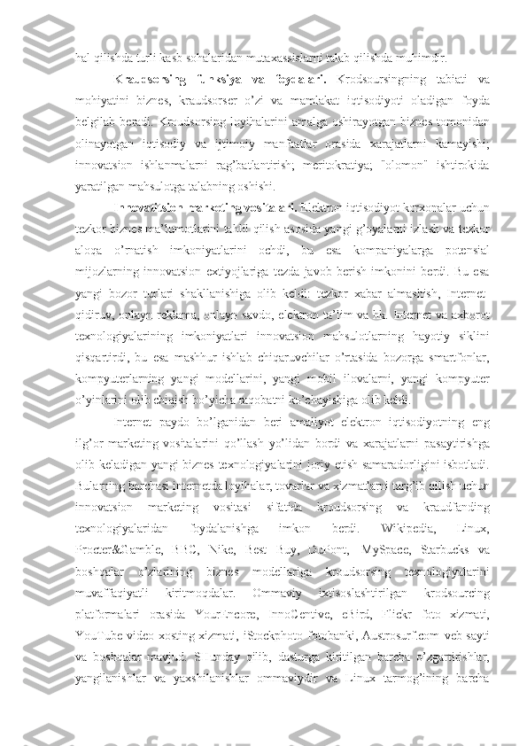 hal qilishda turli kasb sohalaridan mutaxassislarni talab   qilishda   muhimdir.
Kraudsorsing   funksiya   va   foydalari.   Krodsoursingning   tabiati   va
mohiyatini   biznes,   kraudsorser   o’zi   va   mamlakat   iqtisodiyoti   oladigan   foyda
belgilab   beradi.   Kroudsorsing   loyihalarini   amalga   oshirayotgan   biznes   tomonidan
olinayotgan   iqtisodiy   va   ijtimoiy   manfaatlar   orasida   xarajatlarni   kamayishi;
innovatsion   ishlanmalarni   rag’batlantirish;   meritokratiya;   "olomon"   ishtirokida
yaratilgan   mahsulotga   talabning oshishi.
Innovatitsion   marketing   vositalari.  Elektron   iqtisodiyot   korxonalar   uchun
tezkor   biznes   ma’lumotlarini   tahlil   qilish   asosida   yangi   g’oyalarni   izlash   va   tezkor
aloqa   o’rnatish   imkoniyatlarini   ochdi,   bu   esa   kompaniyalarga   potensial
mijozlarning   innovatsion   extiyojlariga   tezda   javob   berish   imkonini   berdi.   Bu   esa
yangi   bozor   turlari   shakllanishiga   olib   keldi:   tezkor   xabar   almashish,   Internet-
qidiruv,   onlayn   reklama,   onlayn   savdo,   elektron   ta’lim   va   hk.   Internet   va   axborot
texnologiyalarining   imkoniyatlari   innovatsion   mahsulotlarning   hayotiy   siklini
qisqartirdi,   bu   esa   mashhur   ishlab   chiqaruvchilar   o’rtasida   bozorga   smartfonlar,
kompyuterlarning   yangi   modellarini,   yangi   mobil   ilovalarni,   yangi   kompyuter
o’yinlarini   olib chiqish bo’yicha   raqobatni   ko’chayishiga olib keldi.
Internet   paydo   bo’lganidan   beri   amaliyot   elektron   iqtisodiyotning   eng
ilg’or   marketing   vositalarini   qo’llash   yo’lidan   bordi   va   xarajatlarni   pasaytirishga
olib   keladigan   yangi   biznes   texnologiyalarini   joriy   etish   samaradorligini isbotladi.
Bularning barchasi internetda loyihalar, tovarlar   va   xizmatlarni   targ’ib   qilish   uchun
innovatsion   marketing   vositasi   sifatida   kroudsorsing   va   kraudfanding
texnologiyalaridan   foydalanishga   imkon   berdi.   Wikipedia,   Linux,
Procter&Gamble,   BBC,   Nike,   Best   Buy,   DuPont,   MySpace,   Starbucks   va
boshqalar   o’zlarining   biznes   modellariga   kroudsorsing   texnologiyalarini
muvaffaqiyatli   kiritmoqdalar.   Ommaviy   ixtisoslashtirilgan   krodsourcing
platformalari   orasida   YourEncore,   InnoCentive,   eBird,   Flickr   foto   xizmati,
YouTube video-xosting xizmati, iStockphoto fotobanki, Austrosurf.com   veb-sayti
va   boshqalar   mavjud.   SHunday   qilib,   dasturga   kiritilgan   barcha   o’zgartirishlar,
yangilanishlar   va   yaxshilanishlar   ommaviydir   va   Linux   tarmog’ining   barcha 