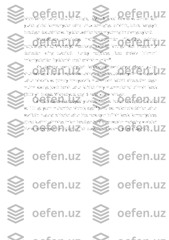 ishtirokchilari   uchun   bepuldir..   Google,   IBM,   US   Postal   Service   va   Conoco   kabi
yuzlab   global   kompaniyalar   ochiq   Linux   tarmog’iga   qo’shilib,   tobora   kengayib
boradigan   dasturchilar   va   foydalanuvchilar   hamjamiyatining   bir   qismiga   aylandi.
Massachusets   texnologiya   instituti   tomonidan   o’tkazilgan   tadqiqot
natijalariga   ko’ra,   Vikipediya   maqolasiga   tasodifan   kiritilgan   xato   o’rtacha   1,7
daqiqadan   so’ng   tuzatiladi.   Bunday   natijalarga   faqat   cheksiz   "olomon"
imkoniyatlaridan   foydalanish   orqali erishish   mumkin 23
.
Kraudsorsing   texnologiyalari   kelajakning   texnologiyasi   degan   xulosa
shubhasizdir,   shu   bilan   birga   krodsoursing   instituti   kraudsorser   yo’lini   tanlaganlar
uchun   ishsizlik   va   ijtimoiy   himoyasizlik   muammosini   keltirib   chiqaradimi   degan
muhim  savolga  javob  berish  uchun ko’plab ilmiy  muammolar   hal   qilinishi   kerak
(2007   yil   boshida   Vikipediyada   atigi   5   nafar   xodim   ishlagan.
«Britanika»   ensiklopediyani   yozishda   4000   ta   haq   to’lanadigan   mualliflar
va   100   ga   yaqin   muharrirlar   ishtirok   etgan 24
).   Bu   esa   makroiqtisodchilar   uchun
vazifadir.   Bugungi rahbarlar uchun bitta narsa ayon bo’lishi kerak: kompaniyalarga
tijorat   kuchini   oshirishga   imkon   beradigan   barcha   innovatsion   marketing   vositalari
biznes   hamjamiyati   tomonidan   qo’llab-quvvatlanadi   va   amaliyotga   o’tkaziladi. 