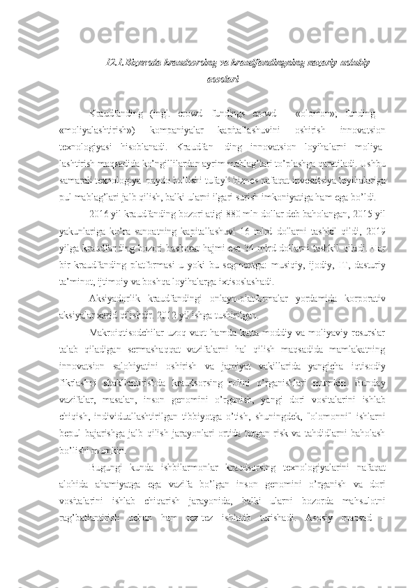 12.1. Biznesda   kraudsorsing   va   kraudfandingning   nazariy-uslubiy
asoslari
Kraudfanding   (ingl.   crowd   fundings   crowd   –   «olomon»;   funding   -
«moliyalashtirish»)   kompaniyalar   kapitallashuvini   oshirish   innovatsion
texnologiyasi   hisoblanadi.   Kraudfan-   ding   innovatsion   loyihalarni   moliya-
lashtirish   maqsadida   ko’ngillilardan   ayrim mablag’lari to’plashga qaratiladi.   Ushbu
samarali   texnologiya   paydo   bo’lishi   tufayli   biznes   nafaqat   investitsiya loyihalariga
pul mablag’lari   jalb qilish, balki ularni ilgari surish   imkoniyatiga   ham   ega bo’ldi.
2016 yil kraudfanding bozori atigi 880 mln dollar deb baholangan, 2015   yil
yakunlariga   ko’ra   sanoatning   kapitallashuvi   16   mlrd   dollarni   tashkil   qildi,   2019
yilga kraudfanding bozori  bashorat  hajmi   esa  34 mlrd dollarni  tashkil   qiladi. Har
bir   kraudfanding   platformasi   u   yoki   bu   segmentga:   musiqiy,   ijodiy,   IT,   dasturiy
ta’minot,   ijtimoiy   va   boshqa   loyihalarga   ixtisoslashadi.
Aksiyadorlik   kraudfandingi   onlayn-platformalar   yordamida   korporativ
aksiyalar xarid   qilishdir.   2012   yil   ishga   tushirilgan.
Makroiqtisodchilar   uzoq   vaqt   hamda   katta   moddiy   va   moliyaviy   resurslar
talab   qiladigan   sermashaqqat   vazifalarni   hal   qilish   maqsadida   mamlakatning
innovatsion   salohiyatini   oshirish   va   jamiyat   vakillarida   yangicha   iqtisodiy
fikrlashni   shakllantirishda   kraudsorsing   rolini   o’rganishlari   mumkin.   Bunday
vazifalar,   masalan,   inson   genomini   o’rganish,   yangi   dori   vositalarini   ishlab
chiqish,   individuallashtirilgan   tibbiyotga   o’tish,   shuningdek,   "olomonni"   ishlarni
bepul   bajarishga   jalb   qilish   jarayonlari   ortida   turgan   risk   va   tahdidlarni   baholash
bo’lishi mumkin.
Bugungi   kunda   ishbilarmonlar   kraudsorsing   texnologiyalarini   nafaqat
alohida   ahamiyatga   ega   vazifa   bo ’ lgan   inson   genomini   o ’ rganish   va   dori
vositalarini   ishlab   chiqarish   jarayonida ,   balki   ularni   bozorda   mahsulotni
rag ’ batlantirish   uchun   ham   tez - tez   ishlatib   turishadi .   Asosiy   maqsad   – 