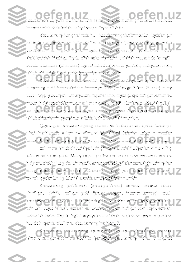 kraudsorserslar ,   ya ’ ni   bu   mahsulotnii   ishlab   chiquvchilarning   bevosita   ishtirokida
barqaror   talab   shakllanishi   tufayli   yuqori   foyda   olishdir . 
Kraudsorsing   keng   ma’noda   bu   –   kraudsorsing   platformasidan   foydalangan
holda   kapital,   mehnat   va   bilim   sig’imi   katta   bo’lgan   ijtimoiy   ahamiyatga   molik
vazifalarni   hal   qilish   yoki   loyiha/mahsulot/xizmatga   qo’shimcha   talab
shakllantirish   hisobiga   foyda   olish   vakt   qiymatini   qo’shish   maqsadida   ko’ngilli
asosda   odamlarni   (olomonni)   loyiha/mahsulot/   xizmat   yaratish,   moliyalashtirish,
ishlab   chiqarish,   ilgari   surish   jarayoniga   jalb   qilishdir.
Kraudsorsing   tor   ma’noda   ishlab   chiqarish   operatsiyalarining   bir   qismini
dunyoning   turli   burchaklaridan   internetga   24/7   (haftasiga   7   kun   24   soat)   qulay
vaqt   o’ziga   yuklangan   funksiyalarni   bajarish   imkoniyatiga   ega   bo’lgan   zamon   va
makon bo’yicha   cheklanmagan   «olomonga»   (ko’ngilli   odamlarga)   o’tkazish   tufayli
sinergetika   samarasiga   olib   keladigan   jamoaviy   ongdan   foydalanishga   asoslangan
ishlab   chiqarishning   yangi turi   sifatida ko’rib   chiqilishi mumkin.
Quyidagilar   kraudsorsingning   muhim   va   boshqalardan   ajratib   turadigan
jihati   hisoblanadi:   «olomon»   xilma-xilligi   ishlarni   bajarish   uchun   nomzodlar
tanlashda   hech   qanday   cheklovlar   yo’qligi   bilan   izohlanadi.   S h u   nuqtai   nazardan,
«olomon»   ishlab   chiqarishga   ko’ngilli   asosda   qo’shiladiganlar   xilma-xilligi
sifatida ko’rib chiqiladi. Milliy belgi     professional  mahorat va ma’lumot   darajasi
bo’yicha   cheklovlar   yo’q.   Sinergetik   samara   qraud-loyihalar   qatnashchilarining har
xilligi   hisobiga   ta’minlanadi.   «Olomonni»   ishga   jalb   qilish   faqat   internet-
texnologiyalardan   foydalanish   asosida   amalga   oshirish   mumkin.
Kraudsorsing   platformasi   (kraud-platforma)   deganda   maxsus   ishlab
chiqilgan,   o’ziniki   bo’lgan   yoki   ijaraga   olingan,   internet   tarmog’i   orqali
kraudsorserlardan   olingan   katta   hajmdagi   ma’lumotlar   va   moliyaviy   vositalarni
to’plash,   qayta   ishlash,   saqlash   va   uzatish   mumkin   bo’lgan   texnologik   servisni
tushunish   lozim.   Gap   ko’ngilli   xayriyalarni   to’plash,   saqlash   va   qayta   taqsimlash
haqida   borganda   platforma   Kraudsorsing   hisoblanadi.
Kraudsorser   -   kraudsorsing   loyihasida   (kraud-loyihada)   ko’ngilli   ravishda
ishtirok   etadigan   «olomon»   vakili   bo’lgan   kishi.   Kraudsorsing   mahsuloti   deganda 