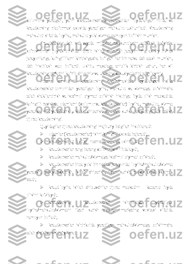 «olomon»   yaratgan,   ya’ni   «kraudsorserlar»   mehnatidan   foydalangan   holda   va
kraudsorsing   platformasi   asosida   yaratilgan   mahsulot   tushuniladi.   Kraudsorsing
mahsuloti   sifatida   loyiha,   mahsulot   yoki   xizmat   namoyon   bo’lishi   mumkin.
Kraudsorsing   deb   veb-saytda   mijozlar   taassurotlarini   to’plash   bo’yicha
so’rovnomani   joylashtirishdan   tortib   ishlab   chiqarish   jarayonining   asosiy   biznes
jarayonlariga ko’ngillilarni kiritishgacha bo’lgan har bir narsa deb atash   mumkin,
deb   hisoblash   xato   bo’lardi.   Ushbu   masalaga   aniqlik   kiritish   uchun,   har   xil
kraudsorsing   turlarini   ko’rib   chiqamiz   va   ularning   xususiyatlarini   ta’riflaymiz.
Internet   tarmog’ida   kraudsorsing   platformasidan   foydalangan   holda
kraudsorserslar   tomonidan   yaratilgan   loyiha,   mahsulot   va   xizmatga   qo’shimcha
talab   shakllantirish   va   iste’mol   qiymati   qo’shish   hisobiga   foyda   olish   maqsadida
ko’ngilli   ravishda   odamlarni   («olomon»,   kraudsorserlar)   loyiha,   mahsulot,   xizmat
yaratish,   moliyalashtirish,   ishlab   chiqarish   va   ilgari   surish   jarayoniga   jalb   qilish
tijorat kraudsorsingi.
Quyidagilar   tijorat   kraudsorsingi   majburiy   belgilari   hisoblanadi:
 odamlar   (kraudsorserlar)   ishni   ko’ngilli   asosda   bajaradi;
 kraudsorserlar   faolligi   Internetda   amalga   oshiriladi;
 kraudsorserlar   rang-barang   «olomon»ni   ifodalaydi;
 kraudsorserlar   mahsulot/xizmatga   iste’mol   qiymati   qo’shadi;
 kraudsorserlar   bitta   yoki   bir   nechta   jarayonda:   loyiha/mahsulot/xizmat
yaratish,   moliyalashtirish,   ishlab   chiqarish,   ilgari   surish,   taqsimlashda   ishtirok
etadi;
 kraud-loyiha   ishlab   chiquvchilar   tijorat   maqsadini   –   kattaroq   foyda
olishni   ko’zlaydi;
 kraudsorsing   kraudsorserlar   ishtirokida   yaratilgan
loyiha/mahsulot/xizmatni   ilgari   surish   elektron   marketing   vositasi   sifatida
namoyon   bo’ladi;
 kraudsorserlar   ishtirkoida   yaratilgan   mahsulot/xizmatga   qo’shimcha
talab   shakllanishi   ro’y beradi. 