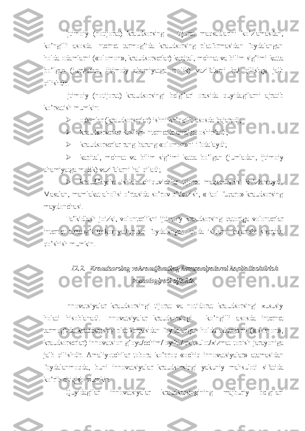 Ijtimoiy   (notijorat)   kraudsorsing       tijorat   maqsadlarini   ko’zlamasdan,
ko’ngilli   asosda   Internet   tarmog’ida   kraudsorsing   platformasidan   foydalangan
holda odamlarni («olomon», kraudsorserlar) kapital, mehnat va bilim sig’imi   katta
bo’lgan   (jumladan,   ijtimoiy   ahamiyatga   molik)   vazifalarni   hal   qilishga   jalb
qilishdir.
Ijtimoiy   (notijorat)   kraudsorsingi   belgilari   orasida   quyidagilarni   ajratib
ko’rsatish   mumkin:
 odamlar   (kraudsorserlar)   ishni   ko’ngilli   asosda   bajaradi;
 kraudsorserlar   faolligi   Internetda   amalga   oshiriladi;
 kraudsorserlar   rang-barang   «olomon»ni   ifodalaydi;
 kapital,   mehnat   va   bilim   sig’imi   katta   bo’lgan   (jumladan,   ijtimoiy
ahamiyatga   molik) vazifalarni hal   qiladi;
 kraud-loyiha   ishlab   chiquvichlar   tijorat   maqsadlarini   ko’zlamaydi.
Masalan, mamlakat aholisi o’rtasida so’rov o’tkazish, «Faol fuqaro» kraudsorsing
maydonchasi.
Ta’kidlash   joizki,   volonterlikni   ijtimoiy   kraudsorsing   qatoriga   volonterlar
internet   tarmog’i   imkoniyatlaridan   foydalangan   holda   ishlarni   bajarishi   shartida
qo’shish mumkin.
12.2. Kraudsorsing vakraudfanding kompaniyalarni kapitallashtirish
texnologiyasi   sifatida
Innovatsiyalar   kraudsorsingi   tijorat   va   notidorat   kraudsorsingi   xususiy
holati   hisoblanadi.   Innovatsiyalar   kraudsorsingi   -   ko’ngilli   asosda   internet
tarmog’ida   kraudsorsing   platformasidan   foydalangan   holda   odamlarni   («olomon»,
kraudsorserlar) innovatsion g’oya/echim/loyiha/mahsulot/xizmat topish   jarayoniga
jalb   qilishdir.   Amaliyotchilar   tobora   ko’proq   «ochiq   innovatsiyalar»   atamasidan
foydalanmoqda,   buni   innovatsiyalar   kraudsorsingi   yakuniy   mahsuloti   sifatida
ko’rib   chiqish mumkin.
Quyidagilar   innovatsiyalar   kraudsorsingining   majburiy   belgilari 