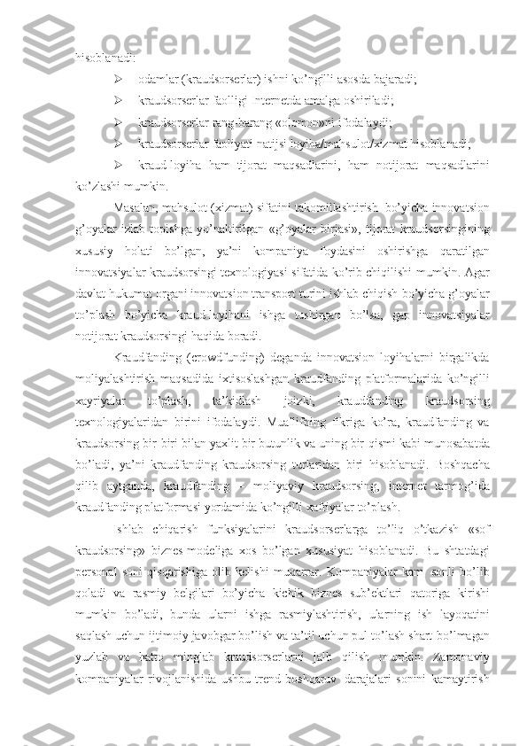 hisoblanadi:
 odamlar   (kraudsorserlar)   ishni   ko’ngilli   asosda   bajaradi;
 kraudsorserlar   faolligi   Internetda   amalga   oshiriladi;
 kraudsorserlar   rang-barang   «olomon»ni   ifodalaydi;
 kraudsorserlar   faoliyati   natijsi   loyiha/mahsulot/xizmat   hisoblanadi;
 kraud-loyiha   ham   tijorat   maqsadlarini,   ham   notijorat   maqsadlarini
ko’zlashi   mumkin.
Masalan,   mahsulot   (xizmat)   sifatini   takomillashtirish   bo’yicha   innovatsion
g’oyalar   izlab   topishga   yo’naltirilgan   «g’oyalar   birjasi»,   tijorat   kraudsorsingining
xususiy   holati   bo’lgan,   ya’ni   kompaniya   foydasini   oshirishga   qaratilgan
innovatsiyalar kraudsorsingi texnologiyasi sifatida ko’rib chiqilishi   mumkin. Agar
davlat hukumat organi innovatsion transport turini ishlab chiqish   bo’yicha   g’oyalar
to’plash   bo’yicha   kraud-loyihani   ishga   tushirgan   bo’lsa,   gap   innovatsiyalar
notijorat kraudsorsingi   haqida boradi.
Kraudfanding   (crowdfunding)   deganda   innovatsion   loyihalarni   birgalikda
moliyalashtirish   maqsadida   ixtisoslashgan   kraudfanding   platformalarida   ko’ngilli
xayriyalar   to’plash,   ta’kidlash   joizki,   kraudfanding   kraudsorsing
texnologiyalaridan   birini   ifodalaydi.   Muallifning   fikriga   ko’ra,   kraudfanding   va
kraudsorsing bir-biri bilan yaxlit bir butunlik va uning bir   qismi   kabi   munosabatda
bo’ladi,   ya’ni   kraudfanding   kraudsorsing   turlaridan   biri   hisoblanadi.   Boshqacha
qilib   aytganda,   kraudfanding   –   moliyaviy   kraudsorsing,   internet   tarmog’ida
kraudfanding platformasi yordamida ko’ngilli   xafriyalar   to’plash.
Ishlab   chiqarish   funksiyalarini   kraudsorserlarga   to’liq   o’tkazish   «sof
kraudsorsing»   biznes-modeliga   xos   bo’lgan   xususiyat   hisoblanadi.   Bu   shtatdagi
personal   soni   qisqarishiga   olib   kelishi   muqarrar.   Kompaniyalar   kam   sonli   bo’lib
qoladi   va   rasmiy   belgilari   bo’yicha   kichik   biznes   sub’ektlari   qatoriga   kirishi
mumkin   bo’ladi,   bunda   ularni   ishga   rasmiylashtirish,   ularning   ish   layoqatini
saqlash uchun ijtimoiy javobgar bo’lish va ta’til uchun pul to’lash shart   bo’lmagan
yuzlab   va   hatto   minglab   kraudsorserlarni   jalb   qilish   mumkin.   Zamonaviy
kompaniyalar   rivojlanishida   ushbu   trend   boshqaruv   darajalari   sonini   kamaytirish 