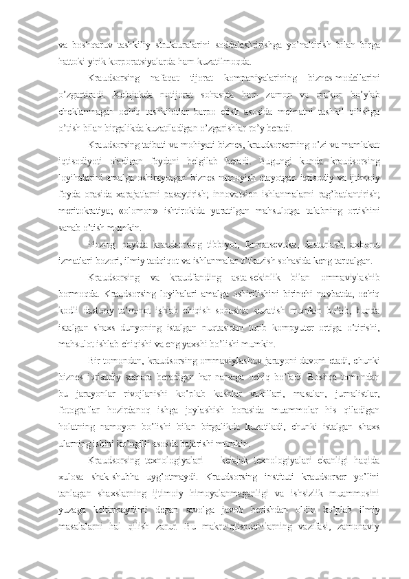 va   boshqaruv   tashkiliy   strukturalarini   soddalashtirishga   yo’naltirish   bilan   birga
hattoki   yirik   korporatsiyalarda   ham   kuzatilmoqda.
Kraudsorsing   nafaqat   tijorat   kompaniyalarining   biznes-modellarini
o’zgartiradi.   Kelajakda   notijorat   sohasida   ham   zamon   va   makon   bo’ylab
cheklanmagan   ochiq   tashkilotlar   barpo   etish   asosida   mehnatni   tashkil   qilishga
o’tish   bilan birgalikda   kuzatiladigan o’zgarishlar   ro’y beradi.
Kraudsorsing taibati va mohiyati biznes, kraudsorserning o’zi va mamlakat
iqtisodiyoti   oladigan   foydani   belgilab   beradi.   Bugungi   kunda   kraudsorsing
loyihalarini   amalga   oshirayotgan   biznes   namoyish   etayotgan   iqtisodiy   va   ijtimoiy
foyda   orasida   xarajatlarni   pasaytirish;   innovatsion   ishlanmalarni   rag’batlantirish;
meritokratiya;   «olomon»   ishtirokida   yaratilgan   mahsulotga   talabning   ortishini
sanab   o’tish mumkin.
Hozirgi   paytda   kraudsorsing   tibbiyot,   farmatsevtika,   dasturlash,   axborot
izmatlari   bozori,   ilmiy   tadqiqot   va   ishlanmalar   o’tkazish   sohasida   keng   tarqalgan.
Kraudsorsing   va   kraudfanding   asta-sekinlik   bilan   ommaviylashib
bormoqda.   Kraudsorsing   loyihalari   amalga   oshirilishini   birinchi   navbatda,   ochiq
kodli   dasturiy   ta’minot   ishlab   chiqish   sohasida   kuzatish   mumkin   bo’lib,   bunda
istalgan   shaxs   dunyoning   istalgan   nuqtasidan   turib   kompyuter   ortiga   o’tirishi,
mahsulot ishlab chiqishi va eng yaxshi bo’lishi mumkin.
Bir tomondan, kraudsorsing ommaviylashuv jarayoni davom etadi, chunki
biznes   iqtisodiy   samara   beradigan   har   narsaga   ochiq   bo’ladi.   Boshqa   tomondan
bu   jarayonlar   rivojlanishi   ko’plab   kasblar   vakillari,   masalan,   jurnalistlar,
fotograflar   hozirdanoq   ishga   joylashish   borasida   muammolar   his   qiladigan
holatning   namoyon   bo’lishi   bilan   birgalikda   kuzatiladi,   chunki   istalgan   shaxs
ularning ishini ko’ngilli asosda bajarishi mumkin.
Kraudsorsing   texnologiyalari       kelajak   texnologiyalari   ekanligi   haqida
xulosa   shak-shubha   uyg’otmaydi.   Kraudsorsing   instituti   kraudsorser   yo’lini
tanlagan   shaxslarning   ijtimoiy   himoyalanmaganligi   va   ishsizlik   muammosini
yuzaga   keltirmaydimi   degan   savolga   javob   berishdan   oldin   ko’plab   ilmiy
masalalarni   hal   qilish   zarur.   Bu   makroiqtisodchilarning   vazifasi,   zamonaviy 