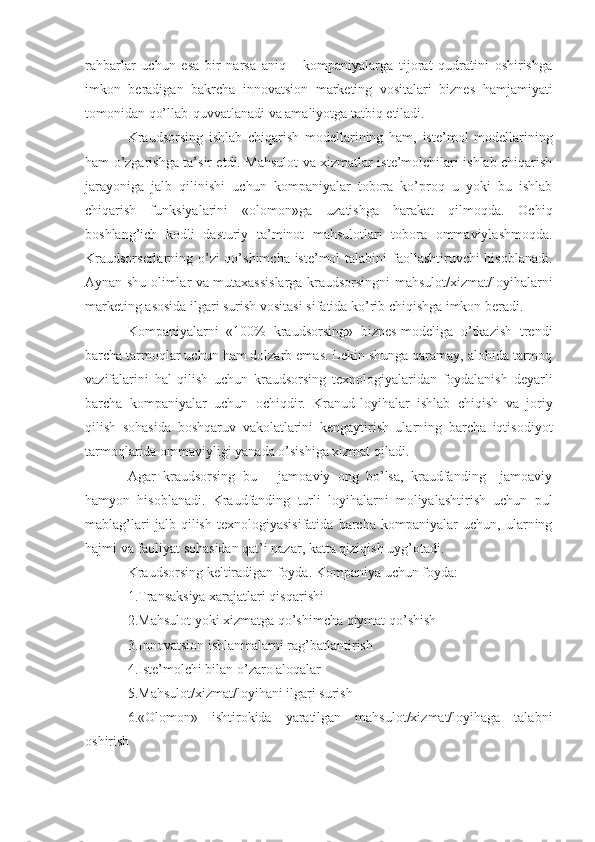 rahbarlar   uchun   esa   bir   narsa   aniq       kompaniyalarga   tijorat   qudratini   oshirishga
imkon   beradigan   bakrcha   innovatsion   marketing   vositalari   biznes   hamjamiyati
tomonidan qo’llab-quvvatlanadi va amaliyotga tatbiq etiladi.
Kraudsorsing   ishlab   chiqarish   modellarining   ham,   iste’mol   modellarining
ham o’zgarishga ta’sir etdi. Mahsulot va xizmatlar iste’molchilari ishlab chiqarish
jarayoniga   jalb   qilinishi   uchun   kompaniyalar   tobora   ko’proq   u   yoki   bu   ishlab
chiqarish   funksiyalarini   «olomon»ga   uzatishga   harakat   qilmoqda.   Ochiq
boshlang’ich   kodli   dasturiy   ta’minot   mahsulotlari   tobora   ommaviylashmoqda.
Kraudsorserlarning o’zi  qo’shimcha iste’mol  talabini  faollashtiruvchi  hisoblanadi.
Aynan shu olimlar va mutaxassislarga kraudsorsingni mahsulot/xizmat/loyihalarni
marketing asosida ilgari surish vositasi sifatida ko’rib chiqishga imkon beradi.
Kompaniyalarni   «100%   kraudsorsing»   biznes-modeliga   o’tkazish   trendi
barcha tarmoqlar uchun ham dolzarb emas. Lekin shunga qaramay, alohida tarmoq
vazifalarini   hal   qilish   uchun   kraudsorsing   texnologiyalaridan   foydalanish   deyarli
barcha   kompaniyalar   uchun   ochiqdir.   Kranud-loyihalar   ishlab   chiqish   va   joriy
qilish   sohasida   boshqaruv   vakolatlarini   kengaytirish   ularning   barcha   iqtisodiyot
tarmoqlarida ommaviyligi yanada o’sishiga xizmat qiladi.
Agar   kraudsorsing   bu       jamoaviy   ong   bo’lsa,   kraudfanding     jamoaviy
hamyon   hisoblanadi.   Kraudfanding   turli   loyihalarni   moliyalashtirish   uchun   pul
mablag’lari   jalb   qilish   texnologiyasisifatida   barcha   kompaniyalar   uchun,   ularning
hajmi va faoliyat sohasidan qat’i nazar, katta qiziqish uyg’otadi.
Kraudsorsing keltiradigan foyda. Kompaniya uchun foyda:
1.Transaksiya xarajatlari qisqarishi 
2.Mahsulot yoki xizmatga qo’shimcha qiymat qo’shish 
3.Innovatsion ishlanmalarni rag’batlantirish 
4.Iste’molchi bilan o’zaro aloqalar 
5.Mahsulot/xizmat/loyihani ilgari surish
6.«Olomon»   ishtirokida   yaratilgan   mahsulot/xizmat/loyihaga   talabni
oshirish  