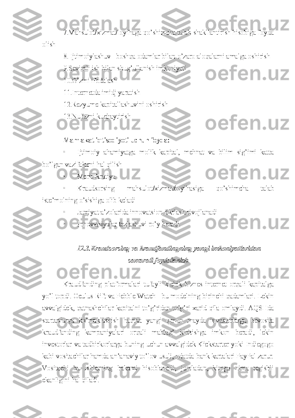 7.Mahsulot/xizmat/loyihaga qo’shimcha talab shakllantirish hisobiga foyda
olish
8. Ijtimoiylashuv   boshqa odamlar bilan o’zaro aloqalarni amalga oshirish
9.Sevimli ish bilan shug’ullanish imkoniyati
10.O’zini ifodalash 
11.Internetda imidj yaratish
12.Rezyume kapitallashuvini oshirish 
13.Nufuzni kuchaytirish
Mamlakat iqtisodiyoti uchun foyda:
• Ijtimoiy   ahamiyatga   molik   kapital,   mehnat   va   bilim   sig’imi   katta
bo’lgan vazifalarni hal qilish
• Meritokratiya
• Kraudsorsing   mahsulot / xizmat / loyihasiga   qo ’ shimcha   talab
iste ’ molning   o ’ sishiga   olib   keladi
• Jamiyat a ’ zolarida innovatsion fikrlash rivojlanadi 
• Innovatsiyalar tezlashuvi ro’y beradi.
12.3. Kraudsorsing va kraudfandingning yangi imkoniyatlaridan
samarali foydalanish
Kraudfanding   platformalari   tufayli   kichik   biznes   internet   orqali   kapitalga
yo’l topdi. Oculus Rift va Pebble Watch   bu modelning birinchi qadamlari. Lekin
avvalgidek, qatnashchilar kapitalni to’g’ridan-to’g’ri xarid qila omlaydi. AQSHda
startaplarga   ko’maklashish   haqida   yangi   qonun   mayda   investorlarga   bevosita
kraudfanding   kampaniyalari   orqali   mablag’   kiritishga   imkon   beradi,   lekin
investorlar va tadbirkorlarga buning uchun avvalgidek Kickstarter yoki Indiegogo
kabi vositachilar hamda an’anaviy to’lov usuli, odatda bank kartalari PayPal zarur.
Vositachi   bu   ishlarning   hakami   hisoblanadi,   jumladan,   kimga   nima   tegishli
ekanligini hal qiladi. 