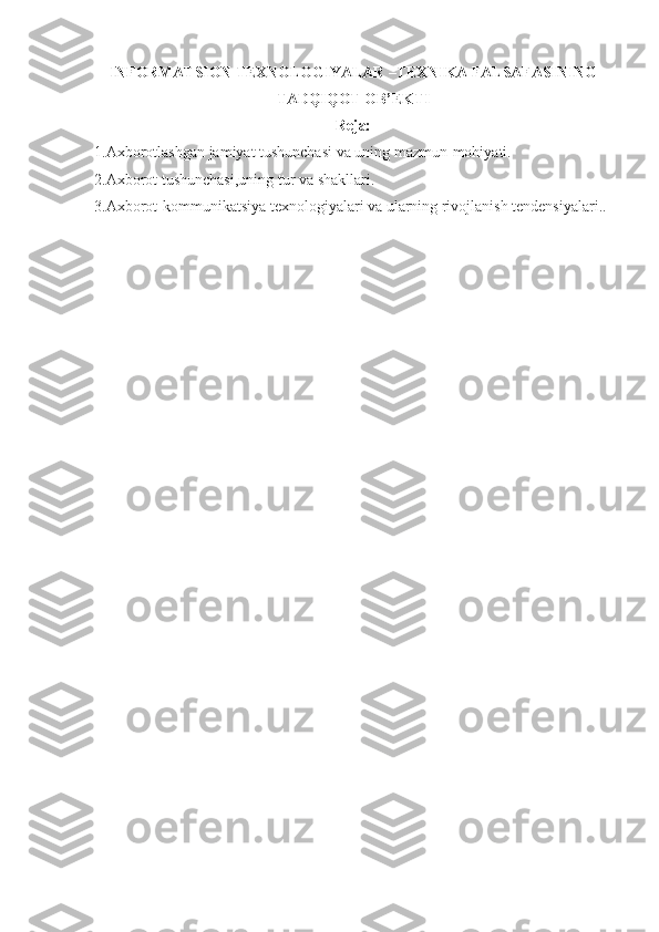 INFORMATSION TEXNOLOGIYALAR –TEXNIKA FALSAFASINING
TADQIQOT OB’EKTI
Reja:
1.Axborotlashgan jamiyat tushunchasi va uning mazmun-mohiyati.
2.Axborot tushunchasi,uning tur va shakllari.
3.Axborot-kommunikatsiya texnologiyalari va ularning rivojlanish tendensiyalari..
  