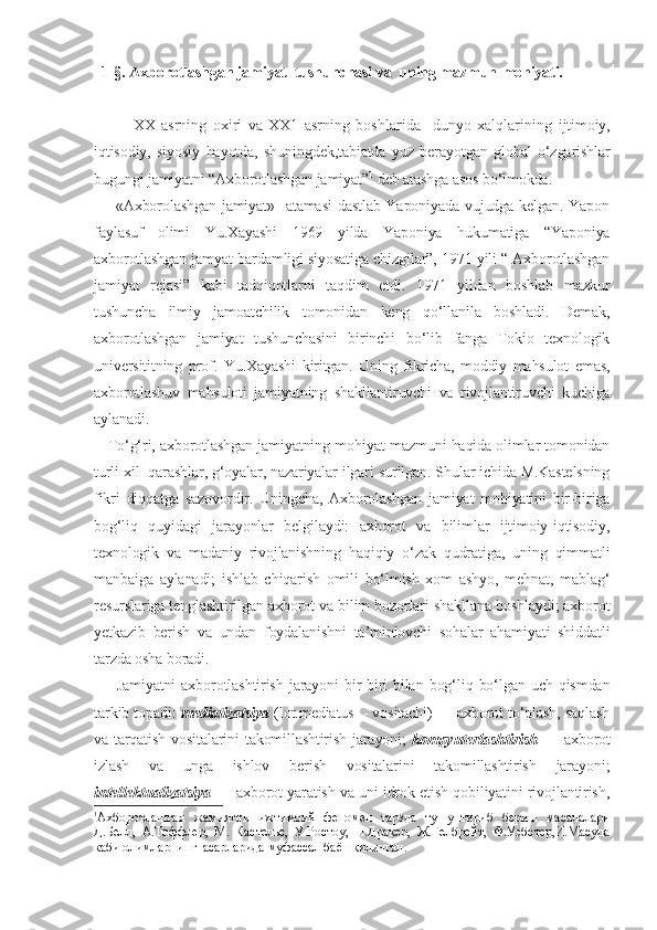   1-§. Axborotlashgan jamiyat  tushunchasi va  uning mazmun-mohiyati.
XX   asrning   oxiri   va   XX1   asrning   boshlarida     dunyo   xalqlarining   ijtimoiy,
iqtisodiy,   siyosiy   hayotda,   shuningdek,tabiatda   yuz   berayotgan   global   o‘zgarishlar
bugungi jamiyatni “Axborotlashgan jamiyat” 1
 deb atashga asos bo‘lmokda.        
       «Axborolashgan  jamiyat»   atamasi  dastlab Yaponiyada vujudga kelgan. Yapon
faylasuf   olimi   Yu.Xayashi   1969   yilda   Yaponiya   hukumatiga   “Yaponiya
axborotlashgan jamyat bardamligi siyosatiga chizgilar”, 1971 yili “ Axborotlashgan
jamiyat   rejasi”   kabi   tadqiqotlarni   taqdim   etdi.   1971   yildan   boshlab   mazkur
tushuncha   ilmiy   jamoatchilik   tomonidan   keng   qo‘llanila   boshladi.   Demak,
axborotlashgan   jamiyat   tushunchasini   birinchi   bo‘lib   fanga   Tokio   texnologik
universititning   prof.   Yu.Xayashi   kiritgan.   Uning   fikricha,   moddiy   mahsulot   emas,
axborotlashuv   mahsuloti   jamiyatning   shakllantiruvchi   va   rivojlantiruvchi   kuchiga
aylanadi. 
    To‘g‘ri, axborotlashgan jamiyatning mohiyat-mazmuni haqida olimlar tomonidan
turli xil  qarashlar, g‘oyalar, nazariyalar ilgari surilgan. Shular ichida M.Kastelsning
fikri   diqqatga   sazovordir.   Uningcha,   Axborolashgan   jamiyat   mohiyatini   bir-biriga
bog‘liq   quyidagi   jarayonlar   belgilaydi:   axborot   va   bilimlar   ijtimoiy-iqtisodiy,
texnologik   va   madaniy   rivojlanishning   haqiqiy   o‘zak   qudratiga,   uning   qimmatli
manbaiga   aylanadi;   ishlab   chiqarish   omili   bo‘lmish   xom   ashyo,   mehnat,   mablag‘
resurslariga tenglashtirilgan axborot va bilim bozorlari shakllana boshlaydi; axborot
yetkazib   berish   va   undan   foydalanishni   ta’minlovchi   sohalar   ahamiyati   shiddatli
tarzda osha boradi. 
        Jamiyatni   axborotlashtirish   jarayoni   bir-biri   bilan   bog‘liq  bo‘lgan  uch   qismdan
tarkib topadi:  mediatizatsiya  (lot.mediatus  - vositachi) — axborot to‘plash, saqlash
va tarqatish vositalarini takomillashtirish jarayoni;   kompyuterlashtirish   — axborot
izlash   va   unga   ishlov   berish   vositalarini   takomillashtirish   jarayoni;
intellektualizatsiya  — axborot yaratish va uni idrok etish qobiliyatini rivojlantirish,
1
Ахборотлашган   жамиятни   ижтимоий   феномен   тарзда   тушунтириб   бериш   масалалари
Д.Белл,   А.Тоффлер,   М.   Кастельс,   У.Ростоу,   П.Дракер,   Ж.Гелбрейт,   Ф.Уэбстер,И.Масуда
каби олимларнинг  асарларида муфассал баён қилинган. 